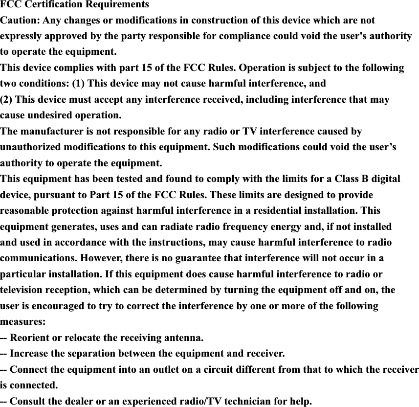 FCC Certification Requirements Caution: Any changes or modifications in construction of this device which are not expressly approved by the party responsible for compliance could void the user&apos;s authority to operate the equipment. This device complies with part 15 of the FCC Rules. Operation is subject to the following two conditions: (1) This device may not cause harmful interference, and (2) This device must accept any interference received, including interference that may cause undesired operation. The manufacturer is not responsible for any radio or TV interference caused by unauthorized modifications to this equipment. Such modifications could void the user’s authority to operate the equipment. This equipment has been tested and found to comply with the limits for a Class B digital device, pursuant to Part 15 of the FCC Rules. These limits are designed to provide reasonable protection against harmful interference in a residential installation. This equipment generates, uses and can radiate radio frequency energy and, if not installed and used in accordance with the instructions, may cause harmful interference to radio communications. However, there is no guarantee that interference will not occur in a particular installation. If this equipment does cause harmful interference to radio or television reception, which can be determined by turning the equipment off and on, the user is encouraged to try to correct the interference by one or more of the following measures: -- Reorient or relocate the receiving antenna. -- Increase the separation between the equipment and receiver. -- Connect the equipment into an outlet on a circuit different from that to which the receiver is connected. -- Consult the dealer or an experienced radio/TV technician for help.