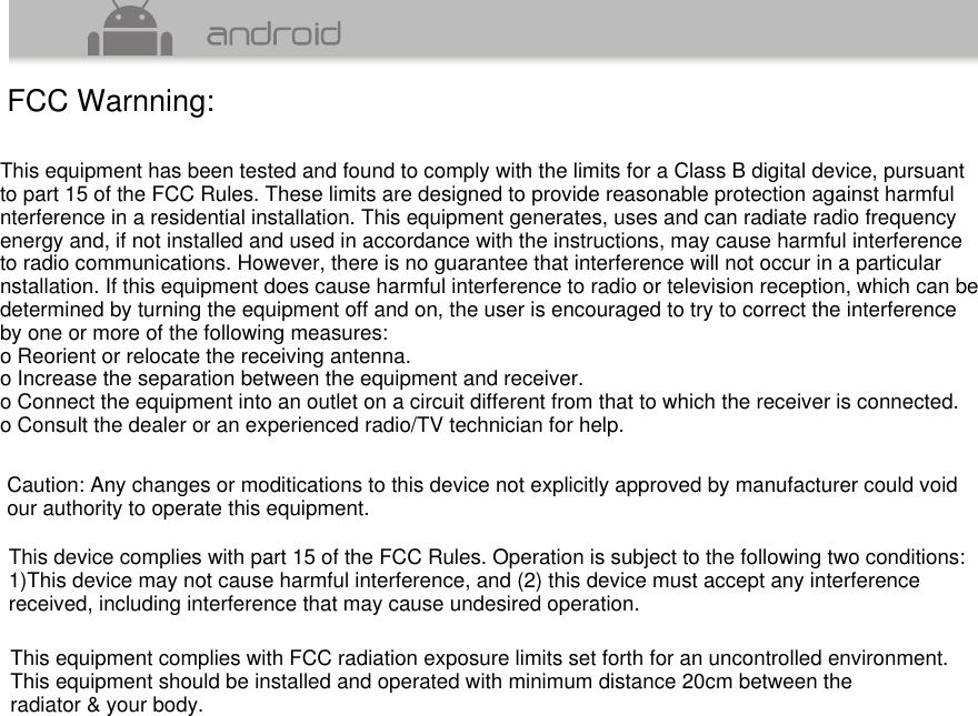 FCC Warnning:This equipment has been tested and found to comply with the limits for a Class B digital device, pursuantto part 15 of the FCC Rules. These limits are designed to provide reasonable protection against harmfulnterference in a residential installation. This equipment generates, uses and can radiate radio frequencyenergy and, if not installed and used in accordance with the instructions, may cause harmful interferenceto radio communications. However, there is no guarantee that interference will not occur in a particularnstallation. If this equipment does cause harmful interference to radio or television reception, which can bedetermined by turning the equipment off and on, the user is encouraged to try to correct the interferenceby one or more of the following measures:o Reorient or relocate the receiving antenna.o Increase the separation between the equipment and receiver.o Connect the equipment into an outlet on a circuit different from that to which the receiver is connected.o Consult the dealer or an experienced radio/TV technician for help.Caution: Any changes or moditications to this device not explicitly approved by manufacturer could void our authority to operate this equipment.This device complies with part 15 of the FCC Rules. Operation is subject to the following two conditions:1)This device may not cause harmful interference, and (2) this device must accept any interferencereceived, including interference that may cause undesired operation.This equipment complies with FCC radiation exposure limits set forth for an uncontrolled environment.This equipment should be installed and operated with minimum distance 20cm between theradiator &amp; your body.