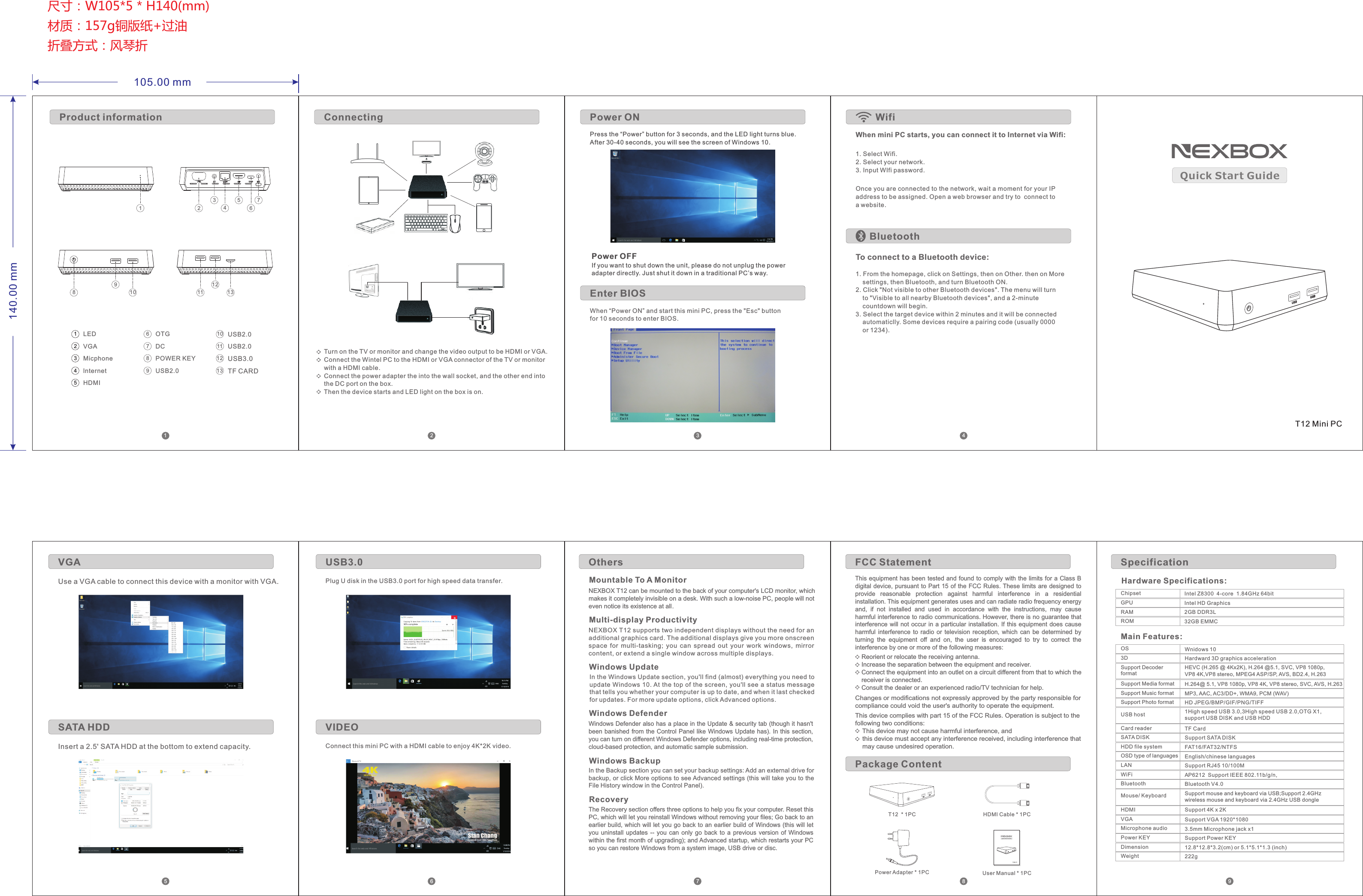 Chipset Intel Z8300  4-core  1.84GHz 64bitHardware Specifications:ROM 32GB EMMCRAM 2GB DDR3LGPU Intel HD GraphicsMain Features:OS Wnidows 103DSupport Decoder formatSupport Media formatSupport Music formatSupport Photo formatUSB hostCard readerSATA DISKHDD file systemOSD type of languagesLANWiFiHardward 3D graphics acceleration HEVC (H.265 @ 4Kx2K), H.264 @5.1, SVC, VP8 1080p, VP8 4K,VP8 stereo, MPEG4 ASP/SP, AVS, BD2.4, H.263H.264@ 5.1, VP8 1080p, VP8 4K, VP8 stereo, SVC, AVS, H.263MP3, AAC, AC3/DD+, WMA9, PCM (WAV)HD JPEG/BMP/GIF/PNG/TIFF 1High speed USB 3.0,3High speed USB 2.0,OTG X1,support USB DISK and USB HDDTF CardSupport SATA DISKFAT16/FAT32/NTFSEnglish/chinese languagesSupport RJ45 10/100MBluetoothMouse/ KeyboardHDMIVGAMicrophone audioPower KEYDimensionWeightBluetooth V4.0Support mouse and keyboard via USB;Support 2.4GHz wireless mouse and keyboard via 2.4GHz USB dongleSupport 4K x 2KSupport VGA 1920*10803.5mm Microphone jack x1Support Power KEY12.8*12.8*3.2(cm) or 5.1*5.1*1.3 (inch)  222gT12 Mini PCUSB2.0USB2.0POWER KEYVGAMicphonelnternetHDMITF CARDUSB3.0Turn on the TV or monitor and change the video output to be HDMI or VGA.Connect the Wintel PC to the HDMI or VGA connector of the TV or monitor with a HDMI cable.Connect the power adapter the into the wall socket, and the other end into the DC port on the box.Then the device starts and LED light on the box is on.Press the “Power” button for 3 seconds, and the LED light turns blue. After 30-40 seconds, you will see the screen of Windows 10.Power OFFIf you want to shut down the unit, please do not unplug the power adapter directly. Just shut it down in a traditional PC’s way. When “Power ON” and start this mini PC, press the &quot;Esc&quot; button for 10 seconds to enter BIOS. When mini PC starts, you can connect it to Internet via Wifi:To connect to a Bluetooth device:121311109876534211LED2OTGDC765348912131110USB2.0Use a VGA cable to connect this device with a monitor with VGA.Insert a 2.5&apos; SATA HDD at the bottom to extend capacity.Plug U disk in the USB3.0 port for high speed data transfer.Connect this mini PC with a HDMI cable to enjoy 4K*2K video.Power ONEnter BIOS ConnectingProduct information WifiBluetooth1. Select Wifi.2. Select your network.3. Input WIfi password.Once you are connected to the network, wait a moment for your IP address to be assigned. Open a web browser and try to  connect to a website.1. From the homepage, click on Settings, then on Other. then on More     settings, then Bluetooth, and turn Bluetooth ON.2. Click &quot;Not visible to other Bluetooth devices&quot;. The menu will turn     to &quot;Visible to all nearby Bluetooth devices&quot;, and a 2-minute     countdown will begin.3. Select the target device within 2 minutes and it will be connected     automaticlly. Some devices require a pairing code (usually 0000     or 1234).USB3.0VIDEOSATA HDDVGAUSB USBQuick Start GuideSpecificationPackage ContentT12  * 1PCUser Manual * 1PC T12 Mini PCUSB USBQuic k Start G uideHDMI Cable * 1PCOthersMountable To A MonitorNEXBOX T12 can be mounted to the back of your computer&apos;s LCD monitor, which makes it completely invisible on a desk. With such a low-noise PC, people will not even notice its existence at all。Multi-display ProductivityNEXBOX T12 supports two independent displays without the need for an additional graphics card. The additional displays give you more onscreen space  for  multi-tasking;  you  can  spread  out  your  work  windows,  mirror content, or extend a single window across multiple displays.Windows UpdateIn the Windows Update section, you&apos;ll find (almost) everything you need to update Windows 10. At the top of the screen, you&apos;ll see a status messagethat tells you whether your computer is up to date, and when it last checked for updates. For more update options, click Advanced options.Windows DefenderWindows Defender also has a place in the Update &amp; security tab (though it hasn&apos;tbeen banished from the Control Panel like Windows Update has). In this section,you can turn on different Windows Defender options, including real-time protection, cloud-based protection, and automatic sample submission. Windows BackupIn the Backup section you can set your backup settings: Add an external drive for backup, or click More options to see Advanced settings (this will take you to the File History window in the Control Panel). RecoveryThe Recovery section offers three options to help you fix your computer. Reset this PC, which will let you reinstall Windows without removing your files; Go back to an earlier build, which will let you go back to an earlier build of Windows (this will let you uninstall  updates --  you can  only go  back  to  a  previous  version  of  Windows within the first month of upgrading); and Advanced startup, which restarts your PC so you can restore Windows from a system image, USB drive or disc.Power Adapter * 1PC105.00 mm140.00 mm尺寸：W105*5 * H140(mm)材质：157g铜版纸+过油折叠方式：风琴折USB USBP6212  Support IEEE 802.11b/g/n,  AThis equipment has been tested and found to comply with the limits for a Class B digital device, pursuant to Part 15 of the FCC Rules. These limits are designed to provide  reasonable  protection  against  harmful  interference  in  a  residential installation. This equipment generates uses and can radiate radio frequency energy and,  if  not  installed  and  used  in  accordance  with  the  instructions,  may  cause harmful interference to radio communications. However, there is no guarantee that interference will  not occur in a particular installation. If this equipment does cause harmful  interference  to  radio  or  television  reception,  which  can  be  determined  by turning  the  equipment  off  and  on,  the  user  is  encouraged  to  try  to  correct  the interference by one or more of the following measures:FCC StatementReorient or relocate the receiving antenna.Increase the separation between the equipment and receiver.Connect the equipment into an outlet on a circuit different from that to which the receiver is connected.Consult the dealer or an experienced radio/TV technician for help.Changes or modifications not expressly approved by the party responsible for compliance could void the user&apos;s authority to operate the equipment.This device complies with part 15 of the FCC Rules. Operation is subject to the following two conditions:    This device may not cause harmful interference, and    this device must accept any interference received, including interference that     may cause undesired operation.1 2 3 456 7 8 9