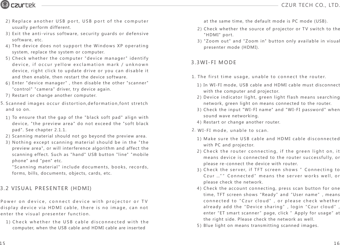 CZUR TECH CO., LTD.  1.2.The first time usage, unable to connect the router.WI-FI mode, unable to scan. Scanned images occur distortion,deformation,font stretch and so on.Power on device, connect device with projector or TV display device via HDMI cable, there is no image, can not enter the visual presenter function.5.2)3)4)5)6)7)Replace another USB port, USB port of the computer usually perform different.Exit the anti-virus software, security guards or defensive software, etc.The device does not support the Windows XP operating system, replace the system or computer.Check whether the computer &quot;device manager&quot; identify device, if occur yellow exclamation mark / unknown device, right click to update drive or you can disable it and then enable, then restart the device software.Enter &quot;device manager&quot; , then disable the other &quot;scanner&quot; &quot;control&quot; &quot;camera&quot; driver, try device again.Restart or change another computer. 1)2)3)To ensure that the gap of the &quot;black soft pad&quot; align with device, &quot;the preview area&quot; do not exceed the &quot;soft black pad&quot;. See chapter 2.1.1.Scanning material should not go beyond the preview area.Nothing except scanning material should be in the &quot;the preview area&quot;, or will interference algorithm and affect the scanning effect. Such as &quot;hand&quot; USB button &quot;line&quot; &quot;mobile phone&quot; and &quot;pen&quot; etc.&quot;Scanning material&quot; include documents, books, records, forms, bills, documents, objects, cards, etc.1) Check whether the USB cable disconnected with the computer, when the USB cable and HDMI cable are inserted2)3)Check whether the source of projector or TV switch to the &quot;HDMI&quot; port.&quot;Zoom out&quot; and &quot;Zoom in&quot; button only available in visual presenter mode (HDMI).at the same time, the default mode is PC mode (USB).3.2 VISUAL PRESENTER (HDMI)1)2)3)4)In WI-FI mode, USB cable and HDMI cable must disconnect with the computer and projector. Device indicator light, green light flash means searching network, green light on means connected to the router.Check the input &quot;WI-FI name&quot; and &quot;WI-FI password&quot; when sound wave networking.Restart or change another router.1)2)3)4)5)Make sure the USB cable and HDMI cable disconnected with PC and projector.Check the router connecting, if the green light on, it means device is connected to the router successfully, or please re-connect the device with router.Check the server, if TFT screen shows ”Connecting to Czur …””Connected” means the server works well, or please check the network.Check the account connecting, press scan button for one time, TFT screen shows “Ready” and “User name”, means connected to “Czur cloud”, or please check whether already add the “Device sharing”, login “Czur cloud”, enter “ET smart scanner” page, click ”Apply for usage” at the right side. Please check the network as well.Blue light on means transmitting scanned images. 3.3WI-FI MODE15 16