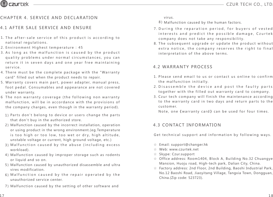 CZUR TECH CO., LTD.  The after-sale service of this product is according to national regulations.Environment Highest temperature : 45As long as the malfunction is caused by the product quality problems under normal circumstances, you can return it in seven days and one year free maintaining service.There must be the complete package with the &quot;Warranty card&quot; filled out when the product needs to repair.Warranty covers main part, power adapter, manual press, foot pedal. Consumables and appearance are not covered under warranty.The non warranty coverage (the following non warranty malfunction, will be in accordance with the provisions of the company charges, even though in the warranty period).1.2.3.4.5.6During the reparation period, for buyers of vested interests and predict the possible damage, Czurtek company does not take any responsibility.The subsequent upgrade or update the product without extra notice, the company reserves the right to final interpretation of the above terms.7.8.CHAPTER 4. SERVICE AND DECLARATION4.1 AFTER SALE SERVICE AND ENSUREPlease send email to us or contact us online to confirm the malfunction initially. Disassemble the device and post the faulty parts together with the filled out warranty card to company. Czur tech company will finish the maintenance according to the warranty card in two days and return parts to the customer. Note,  one《warranty  card》can  be  used  for  four  times.1.2.3.4.2 WARRANTY PROCESSGet technical support and information by following ways.4.3 CONTACT INFORMATION1)2)3)4)5)6)Parts don’t belong to device or users change the parts that don’t buy in the authorized store.Malfunction caused by the incorrect installation, operation or using product in the wrong environment.(eg.Temperature is too high or too low, too wet or dry, high altitude, unstable voltage or current, high ground voltage, etc.)Malfunction caused by the abuse (including excess workload).Malfunction caused by improper storage such as rodents or liquid and so on.Malfunction caused by unauthorized disassemble and ultra vires modification.Malfunction caused by the repair operated by the unauthorized service center.8)virus.Malfunction caused by the human factors.7) Malfunction caused by the setting of other software and Email: support@changer.hkWeb: www.czurtek.net Skype: Czur.supportOffice address: Room1404, Block A, Building No.32 Chuangye Mansion, Huoju road, High-tech park, Dalian City, China.Factory address: 2nd Floor, 2nd Building, Baoshi Industrial Park, No.12 Baoshi Road, Jiaoyitang Village, Tangxia Town, Dongguan, China.(Zip code: 523723).☆☆☆☆☆17 18