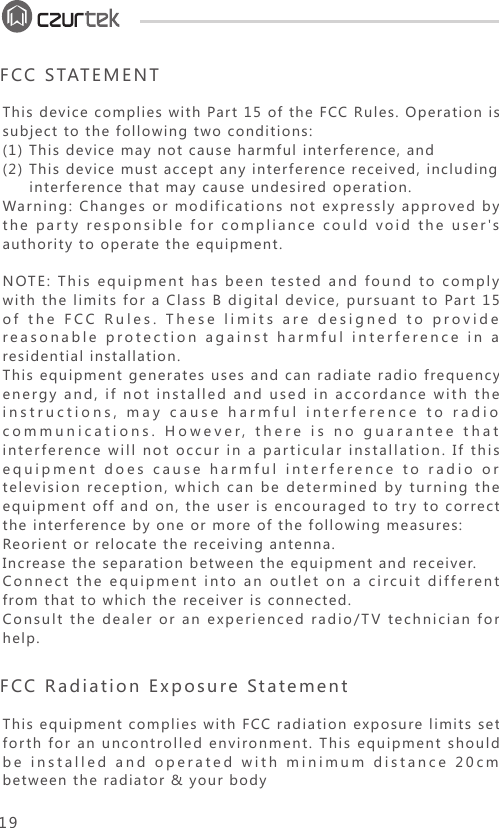 This device complies with Part 15 of the FCC Rules. Operation is subject to the following two conditions:(1) This device may not cause harmful interference, and(2) This device must accept any interference received, including      interference that may cause undesired operation.Warning: Changes or modifications not expressly approved by the party responsible for compliance could void the user&apos;s authority to operate the equipment.NOTE: This equipment has been tested and found to comply with the limits for a Class B digital device, pursuant to Part 15 of the FCC Rules. These limits are designed to provide reasonable protection against harmful interference in a residential installation.This equipment generates uses and can radiate radio frequency energy and, if not installed and used in accordance with the instructions, may cause harmful interference to radio communications. However, there is no guarantee that interference will not occur in a particular installation. If this equipment does cause harmful interference to radio or television reception, which can be determined by turning the equipment off and on, the user is encouraged to try to correct the interference by one or more of the following measures:Reorient or relocate the receiving antenna.Increase the separation between the equipment and receiver.Connect the equipment into an outlet on a circuit different from that to which the receiver is connected.Consult the dealer or an experienced radio/TV technician for help.FCC STATEMENTThis equipment complies with FCC radiation exposure limits set forth for an uncontrolled environment. This equipment should be installed and operated with minimum distance 20cm between the radiator &amp; your bodyFCC Radiation Exposure Statement 19