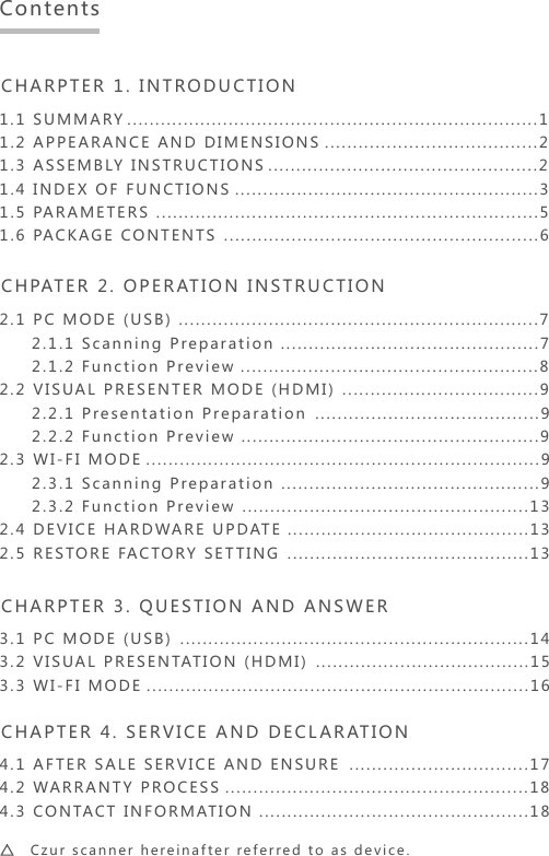 CHARPTER 1. INTRODUCTION 1.1 SUMMARY  .........................................................................11.2 APPEARANCE AND DIMENSIONS......................................21.3 ASSEMBLY INSTRUCTIONS................................................21.4 INDEX OF FUNCTIONS......................................................31.5 PARAMETERS....................................................................51.6 PACKAGE CONTENTS........................................................6CHPATER 2. OPERATION INSTRUCTION2.1 PC MODE (USB)................................................................7     2.1.1 Scanning Preparation..............................................7     2.1.2 Function Preview.....................................................82.2 VISUAL PRESENTER MODE (HDMI)...................................9     2.2.1 Presentation Preparation........................................9     2.2.2 Function Preview.....................................................92.3 WI-FI MODE......................................................................9     2.3.1 Scanning Preparation..............................................9     2.3.2 Function Preview...................................................132.4 DEVICE HARDWARE UPDATE...........................................132.5 RESTORE FACTORY SETTING...........................................13CHARPTER 3. QUESTION AND ANSWER3.1 PC MODE (USB)..............................................................143.2 VISUAL PRESENTATION (HDMI)......................................153.3 WI-FI MODE....................................................................16CHAPTER 4. SERVICE AND DECLARATION4.1 AFTER SALE SERVICE AND ENSURE................................174.2 WARRANTY PROCESS......................................................184.3 CONTACT INFORMATION................................................18Contents    Czur scanner hereinafter referred to as device.