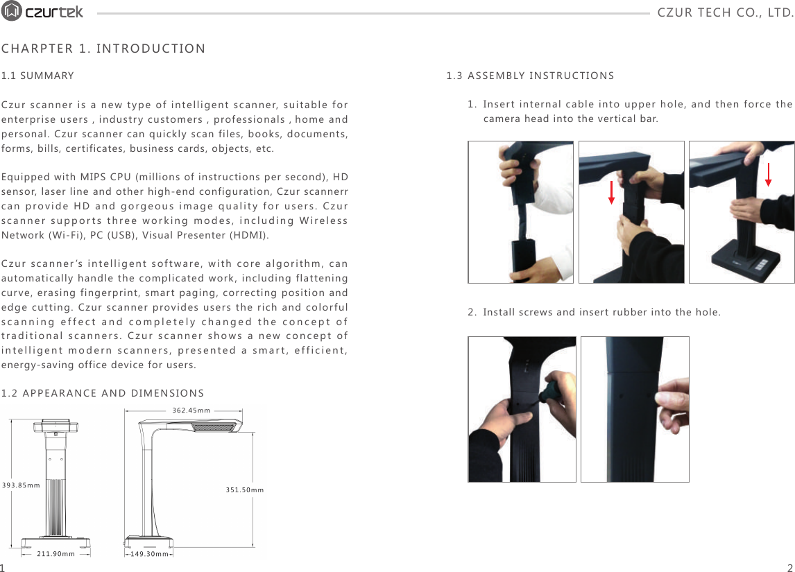 CZUR TECH CO., LTD.  CHARPTER 1. INTRODUCTION1.1 SUMMARYCzur scanner is a new type of intelligent scanner, suitable for enterprise users，industry customers，professionals， home and personal. Czur scanner can quickly scan files, books, documents, forms, bills, certificates, business cards, objects, etc.Equipped with MIPS CPU (millions of instructions per second), HD sensor, laser line and other high-end configuration, Czur scannerr can provide HD and gorgeous image quality for users. Czur scanner supports three working modes, including Wireless Network (Wi-Fi), PC (USB), Visual Presenter (HDMI).Czur scanner’s intelligent software, with core algorithm, can automatically handle the complicated work, including flattening curve, erasing fingerprint, smart paging, correcting position and edge cutting. Czur scanner provides users the rich and colorful scanning effect and completely changed the concept of traditional scanners. Czur scanner shows a new concept of intelligent modern scanners, presented a smart, efficient, energy-saving office device for users.1.2 APPEARANCE AND DIMENSIONSInsert internal cable into upper hole, and then force the camera head into the vertical bar.1.Install screws and insert rubber into the hole.2.1.3 ASSEMBLY INSTRUCTIONS1 2