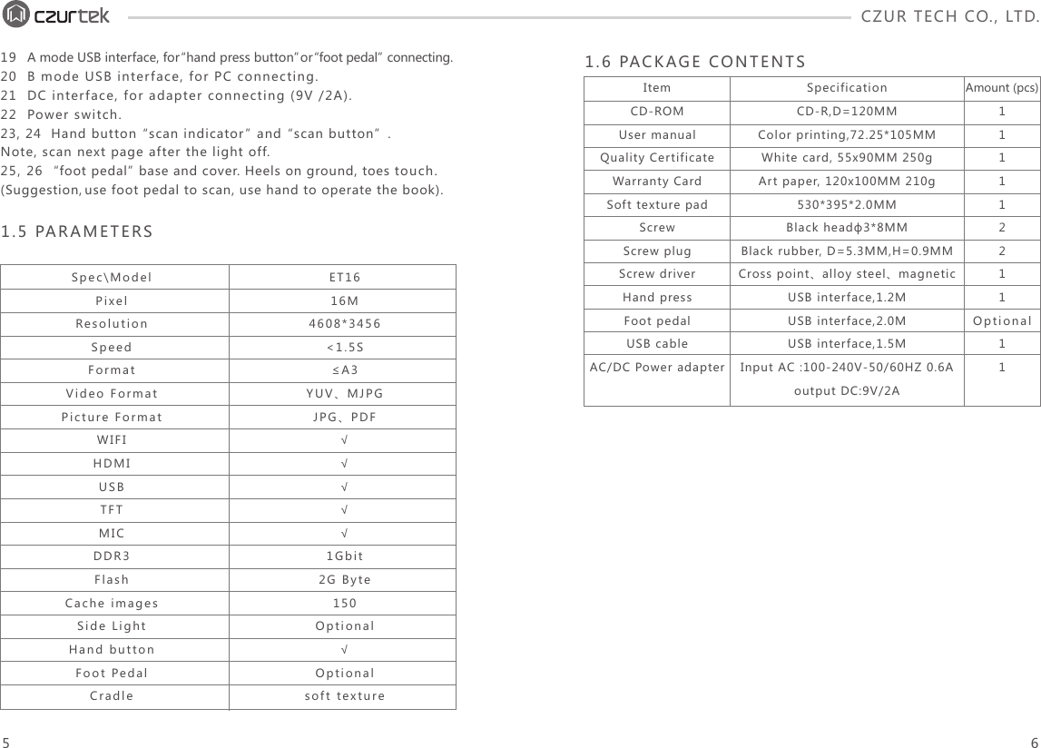 CZUR TECH CO., LTD.  19  A mode USB interface, for “hand press button” or “foot pedal” connecting.20  B mode USB interface, for PC connecting.21  DC interface, for adapter connecting (9V /2A).22  Power switch.23, 24  Hand button “scan indicator” and “scan button”.Note, scan next page after the light off.25, 26  “foot pedal” base and cover. Heels on ground, toes touch. (Suggestion, use foot pedal to scan, use hand to operate the book).1.5 PARAMETERSSpec\ModelPixelResolutionSpeedFormatVideo FormatPicture FormatWIFIHDMIUSBTFTMICDDR3FlashCache imagesSide LightHand buttonFoot PedalCradleET1616M4608*3456&lt;1.5S≤A3YUV、MJPGJPG、PDF√√√√√1Gbit2G Byte150Optional√Optionalsoft texture1.6 PACKAGE CONTENTSItemCD-ROMUser manualQuality CertificateWarranty CardSoft texture padScrewScrew plugScrew driverHand pressFoot pedalUSB cableAC/DC Power adapterSpecificationCD-R,D=120MMColor printing,72.25*105MMWhite card, 55x90MM 250g Art paper, 120x100MM 210g530*395*2.0MMBlack headф3*8MM Black rubber, D=5.3MM,H=0.9MMCross point、alloy steel、magneticUSB interface,1.2MUSB interface,2.0MUSB interface,1.5MInput AC :100-240V-50/60HZ 0.6A output DC:9V/2AAmount (pcs)111112211Optional115 6