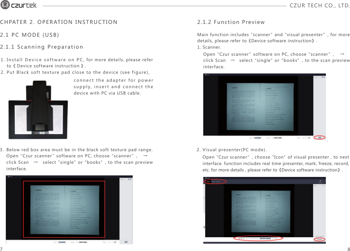 CZUR TECH CO., LTD.  Open “Czur scanner” software on PC, choose “scanner”,    → click Scan   →   select “single” or “books”, to the scan preview interface. Open “Czur scanner”, choose “Icon” of visual presenter , to next interface. function includes real time presenter, mark, freeze, record, etc. for more details , please refer to《Device software instruction》.Install Device software on PC, for more details, please refer to《 Device software instruction》.Put Black soft texture pad close to the device (see figure), connect the adapter for power supply, insert and connect the device with PC via USB cable.1.2.Below red box area must be in the black soft texture pad range.Open “Czur scanner” software on PC, choose “scanner”,    →click Scan   →   select “single” or “books”, to the scan preview interface.3.CHPATER 2. OPERATION INSTRUCTION2.1 PC MODE (USB) 2.1.1 Scanning Preparation2.1.2 Function PreviewMain function includes “scanner” and “visual presenter”, for more details, please refer to《Device software instruction》.1. Scanner.2. Visual presenter(PC mode).7 8