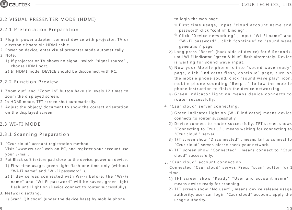 CZUR TECH CO., LTD.  1.2.3.Plug in power adapter, connect device with projector, TV or electronic board via HDMI cable. Power on device, enter visual presenter mode automatically.Note.1)2)If projector or TV shows no signal, switch “signal source”, choose HDMI port. In HDMI mode, DEVICE should be disconnect with PC. 1)2)First time usage, green light flash one time only (without “Wi-Fi name” and “Wi-Fi password”).If device was connected with Wi-Fi before, the “Wi-Fi name” and “Wi-Fi password” will be saved, green light flash until light on (Device connect to router successfully).2.2 VISUAL PRESENTER MODE (HDMI) 2.2.1 Presentation Preparation2.3 WI-FI MODE 2.3.1 Scanning Preparation1.2.3.Zoom out” and “Zoom in” button have six levels 12 times to zoom the displayed screen. In HDMI mode, TFT screen shut automatically.Adjust the object/ document to show the correct orientation on the displayed screen.1.2.“Czur cloud” account registration method.Visit “www.czur.cc” web on PC, and register your account use your E-mail.Put Black soft texture pad close to the device, power on device.  2)3)4)to login the web page.Long press “Reset” (back side of device) for 6 Seconds, until Wi-Fi indicator“green &amp; blue”flash alternately. Device is waiting for sound wave input.Now your Mobile phone is into “sound wave ready” page, click “indicator flash, continue” page, turn on the mobile phone sound, click “sound wave play” icon, mobile phone sounding “Beep …” follow the mobile phone instruction to finish the device networking. Green indicator light on means device connects to router successfully. First time usage, input “cloud account name and password” click “confirm binding”.Click “Device networking”, input “Wi-Fi name” and “Wi-Fi password”, click “continue” to “sound wave generation” page.☆☆1) Scan”QR code” (under the device base) by mobile phone 3. Network setting.1)2)3)4)1)2)Green indicator light on (Wi-F indicator) means device connects to router successfully.Device connect to router successfully, TFT screen shows “Connecting to Czur …”, means waiting for connecting to “Czur cloud ” server. TFT screen show“Disconnected”, means fail to connect to “Czur cloud” server, please check your network. TFT screen show“Connected”, means connect to “Czur cloud” successfully. 4.5.“Czur cloud” server connecting.TFT screen show“Ready” “User and account name”, means device ready for scanning. TFT screen show“No user”, means device release usage authority, user can login “Czur cloud” account, apply the usage authority. “Czur cloud” account connection.Connected “Czur cloud” server, Press “scan” button for 1 time.2.2.2 Function Preview910