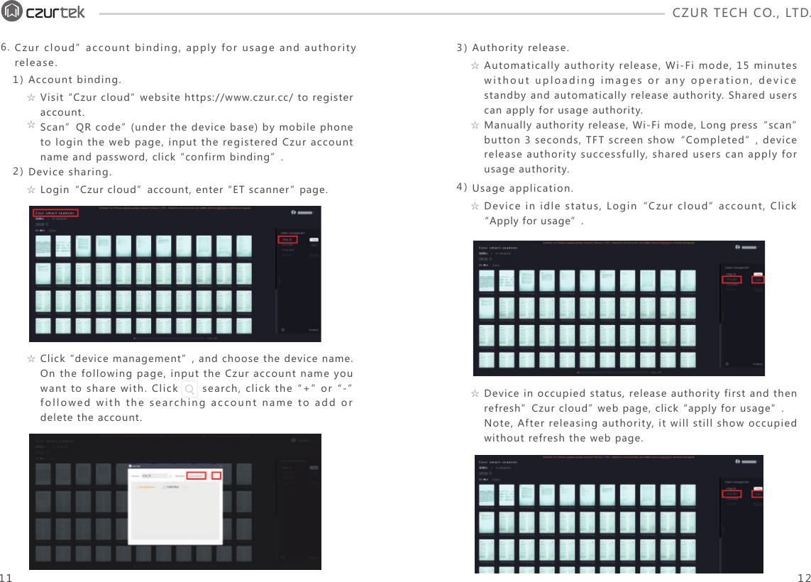 CZUR TECH CO., LTD.  Visit “Czur cloud” website https://www.czur.cc/ to register account.Scan”QR code” (under the device base) by mobile phone to login the web page, input the registered Czur account name and password, click “confirm binding”.☆☆Login“Czur cloud”account, enter “ET scanner” page.☆Click “device management”, and choose the device name. On the following page, input the Czur account name you want to share with. Click      search, click the “+” or “-” followed with the searching account name to add or delete the account.☆1)2)Account binding.Device sharing.6. Czur cloud” account binding, apply for usage and authority release.11 12Automatically authority release, Wi-Fi mode, 15 minutes without uploading images or any operation, device standby and automatically release authority. Shared users can apply for usage authority.Manually authority release, Wi-Fi mode, Long press“scan” button 3 seconds, TFT screen show“Completed”, device release authority successfully, shared users can apply for usage authority. ☆☆Device in idle status, Login“Czur cloud” account, Click “Apply for usage”.☆3)4)Authority release.Usage application.Device in occupied status, release authority first and then refresh”Czur cloud” web page, click “apply for usage”.Note, After releasing authority, it will still show occupied without refresh the web page. ☆