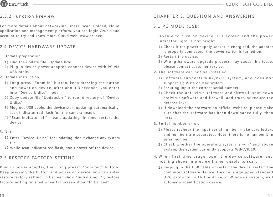 CZUR TECH CO., LTD.  Unable to turn on device, TFT screen and the power indicator light is not bright. The software can not be installed.1.2.3.4.CHARPTER 3. QUESTION AND ANSWERING3.1 PC MODE (USB)2.3.2 Function Preview1)2)Find the update file “Update.brn”.Plug in device power adapter, connect device with PC via USB cable. 1)2)3)Check if the power supply socket is energized, the adapter is properly connected, the power switch is turned on.Restart the device.Wrong hardware upgrade process may cause this issue, please contact customer service.1)2)3)4)1)2)Software supports win7/8/10 system, and does not support XP, Vista or Mac system. Ensuring input the correct serial number.Check the anti-virus software and firewall, shut down antivirus software and firewall, add trust, or reduce the defense level. If download the software on official website, please make sure that the software has been downloaded fully, then install. Serial number error.Please recheck the input serial number, make sure letters and numbers are separated. Note, there is no number 1 in serial number.Check whether the operating system is win7 and above system, the system currently supports WIN7/8/10. 1)When first time usage, open the device software, and nothing shows in preview frame, unable to scan.Re-plug in the USB cable or restart the device, restart the computer software device. Device is equipped standard UVC protocol, with the drive of Windows system, will automatic identification device.1)2)3)4)1)2)Long press “Zoom in” button, keep pressing the button and power on device, after about 3 seconds, you enter into “Device U disc” mode. Copy update file “Update.brn” to root directory of “Device U disc”.Plug out USB cable, the device start updating automatically, scan indicator red flash (on the camera head). “Scan indicator off” means updating finished, restart the device. 2.4 DEVICE HARDWARE UPDATE 1.2.3.Update preparation.2.5 RESTORE FACTORY SETTINGPlug in power adapter, then long press”Zoom out” button. Keep pressing the button and power on device, you can enter restore factory setting, TFT screen show “Initializing...”, restore factory setting finished when TFT screen show “Initialized”.For more details about networking, share, scan, upload, cloud application and management platform, you can login Czur cloud account to try and know more. Cloud web, www.czur.cc.Update instruction.Note.13 14Enter “Device U disc”for updating, don’t change any system file. While scan indicator red flash, don’t power off the device. 