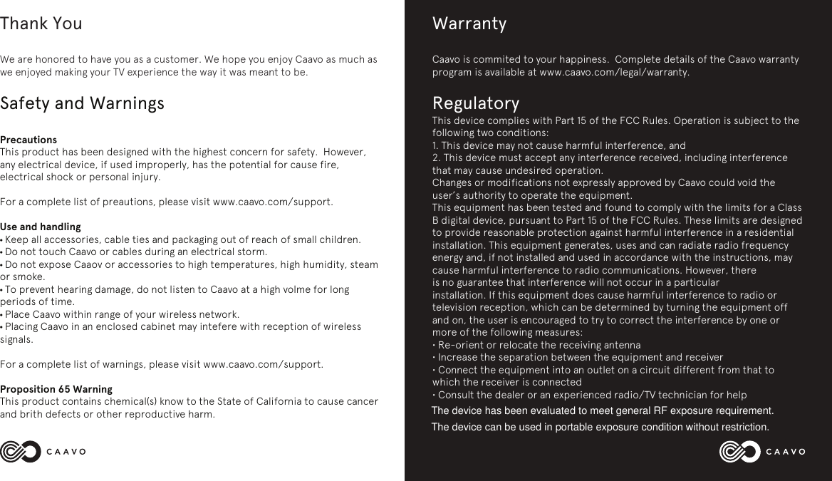 Thank YouWe are honored to have you as a customer. We hope you enjoy Caavo as much as we enjoyed making your TV experience the way it was meant to be. Safety and Warnings PrecautionsThis product has been designed with the highest concern for safety.  However, any electrical device, if used improperly, has the potential for cause fire, electrical shock or personal injury. For a complete list of preautions, please visit www.caavo.com/support.Use and handling&bull; Keep all accessories, cable ties and packaging out of reach of small children.  &bull; Do not touch Caavo or cables during an electrical storm.&bull; Do not expose Caaov or accessories to high temperatures, high humidity, steam or smoke.&bull; To prevent hearing damage, do not listen to Caavo at a high volme for long periods of time.&bull; Place Caavo within range of your wireless network.&bull; Placing Caavo in an enclosed cabinet may intefere with reception of wireless signals.For a complete list of warnings, please visit www.caavo.com/support.Proposition 65 WarningThis product contains chemical(s) know to the State of California to cause cancer and brith defects or other reproductive harm.WarrantyCaavo is commited to your happiness.  Complete details of the Caavo warranty program is available at www.caavo.com/legal/warranty.RegulatoryThis device complies with Part 15 of the FCC Rules. Operation is subject to the following two conditions:1. This device may not cause harmful interference, and2. This device must accept any interference received, including interference that may cause undesired operation.Changes or modifications not expressly approved by Caavo could void the user&rsquo;s authority to operate the equipment.This equipment has been tested and found to comply with the limits for a Class B digital device, pursuant to Part 15 of the FCC Rules. These limits are designed to provide reasonable protection against harmful interference in a residential installation. This equipment generates, uses and can radiate radio frequency energy and, if not installed and used in accordance with the instructions, may cause harmful interference to radio communications. However, thereis no guarantee that interference will not occur in a particularinstallation. If this equipment does cause harmful interference to radio or television reception, which can be determined by turning the equipment off and on, the user is encouraged to try to correct the interference by one or more of the following measures:&bull; Re-orient or relocate the receiving antenna&bull; Increase the separation between the equipment and receiver&bull; Connect the equipment into an outlet on a circuit different from that to which the receiver is connected&bull; Consult the dealer or an experienced radio/TV technician for helpThe device has been evaluated to meet general RF exposure requirement.The device can be used in portable exposure condition without restriction.