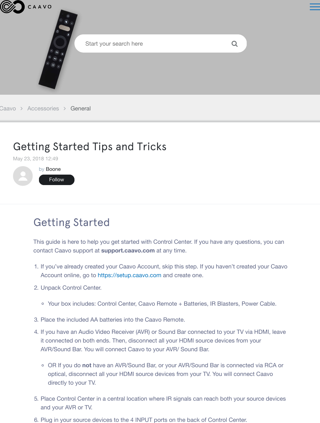 Caavo Accessories GeneralGetting Started Tips and TricksMay 23, 2018 12:49by BooneFollowGetting StartedThis guide is here to help you get started with Control Center. If you have any questions, you cancontact Caavo support at support.caavo.com at any time.1. If you&rsquo;ve already created your Caavo Account, skip this step. If you haven&rsquo;t created your CaavoAccount online, go to https://setup.caavo.com and create one.2. Unpack Control Center.Your box includes: Control Center, Caavo Remote + Batteries, IR Blasters, Power Cable.3. Place the included AA batteries into the Caavo Remote.4. If you have an Audio Video Receiver (AVR) or Sound Bar connected to your TV via HDMI, leaveit connected on both ends. Then, disconnect all your HDMI source devices from yourAVR/Sound Bar. You will connect Caavo to your AVR/ Sound Bar.OR If you do not have an AVR/Sound Bar, or your AVR/Sound Bar is connected via RCA oroptical, disconnect all your HDMI source devices from your TV. You will connect Caavodirectly to your TV.5. Place Control Center in a central location where IR signals can reach both your source devicesand your AVR or TV.6. Plug in your source devices to the 4 INPUT ports on the back of Control Center.Start your search here