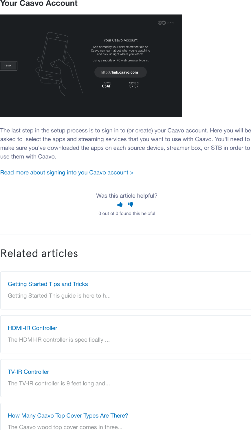 Your Caavo AccountThe last step in the setup process is to sign in to (or create) your Caavo account. Here you will beasked to select the apps and streaming services that you want to use with Caavo. You'll need tomake sure you've downloaded the apps on each source device, streamer box, or STB in order touse them with Caavo.Read more about signing into you Caavo account >Was this article helpful? 0 out of 0 found this helpfulRelated articlesGetting Started Tips and TricksGetting Started This guide is here to h...HDMI-IR ControllerThe HDMI-IR controller is speciﬁcally ...TV-IR ControllerThe TV-IR controller is 9 feet long and...How Many Caavo Top Cover Types Are There?The Caavo wood top cover comes in three...