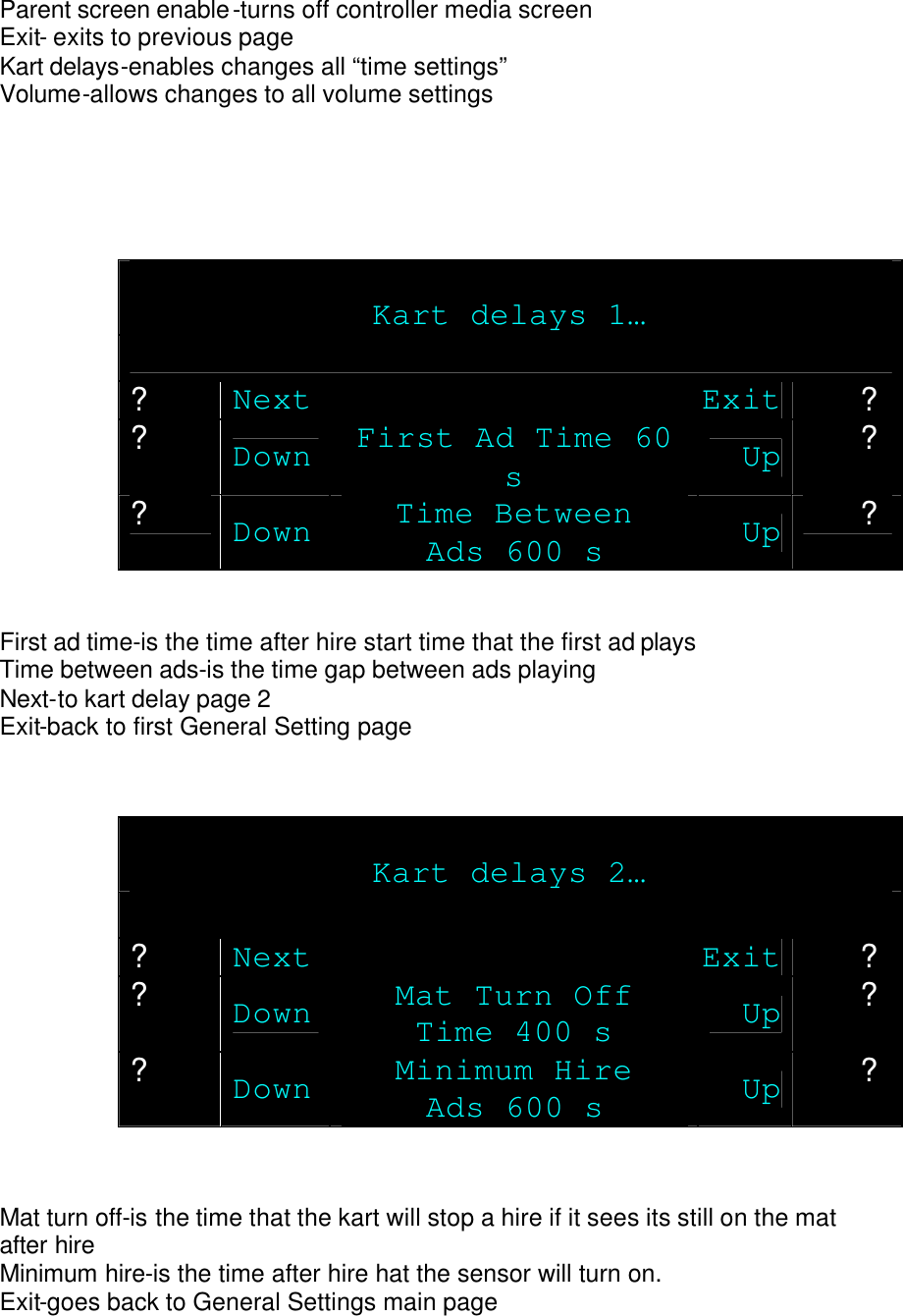 Parent screen enable-turns off controller media screen  Exit- exits to previous page Kart delays-enables changes all “time settings” Volume-allows changes to all volume settings      Kart delays 1…  ? Next Exit ? ? Down First Ad Time 60 s Up ? ? Down Time Between Ads 600 s Up ?   First ad time-is the time after hire start time that the first ad plays Time between ads-is the time gap between ads playing Next-to kart delay page 2 Exit-back to first General Setting page    Kart delays 2…  ? Next Exit ? ? Down Mat Turn Off Time 400 s Up ? ? Down Minimum Hire Ads 600 s Up ?   Mat turn off-is the time that the kart will stop a hire if it sees its still on the mat after hire Minimum hire-is the time after hire hat the sensor will turn on. Exit-goes back to General Settings main page 