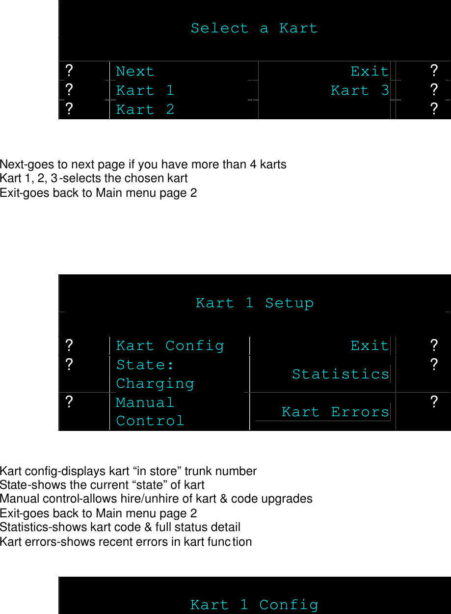    Select a Kart  ? Next Exit ? ? Kart 1 Kart 3 ? ? Kart 2  ?   Next-goes to next page if you have more than 4 karts Kart 1, 2, 3-selects the chosen kart Exit-goes back to Main menu page 2      Kart 1 Setup  ? Kart Config Exit ? ? State: Charging  Statistics ? ? Manual Control Kart Errors ?   Kart config-displays kart “in store” trunk number State-shows the current “state” of kart Manual control-allows hire/unhire of kart &amp; code upgrades Exit-goes back to Main menu page 2 Statistics-shows kart code &amp; full status detail Kart errors-shows recent errors in kart function    Kart 1 Config 