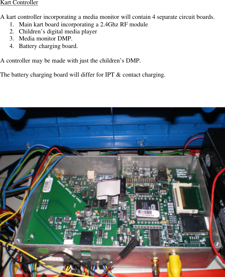       Kart Controller  A kart controller incorporating a media monitor will contain 4 separate circuit boards. 1. Main kart board incorporating a 2.4Ghz RF module 2. Children’s digital media player 3. Media monitor DMP. 4. Battery charging board.  A controller may be made with just the children’s DMP.  The battery charging board will differ for IPT &amp; contact charging.        