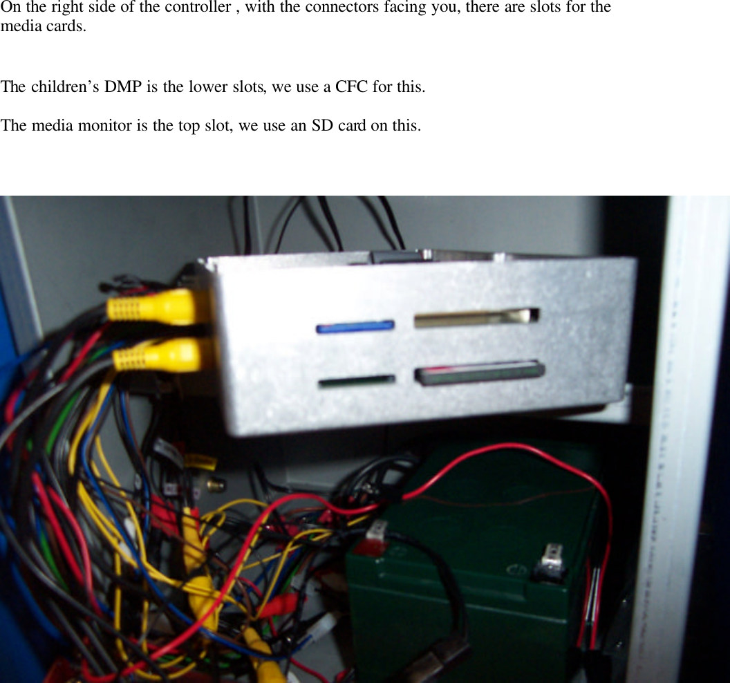           On the right side of the controller , with the connectors facing you, there are slots for the media cards.   The children’s DMP is the lower slots, we use a CFC for this.  The media monitor is the top slot, we use an SD card on this.      