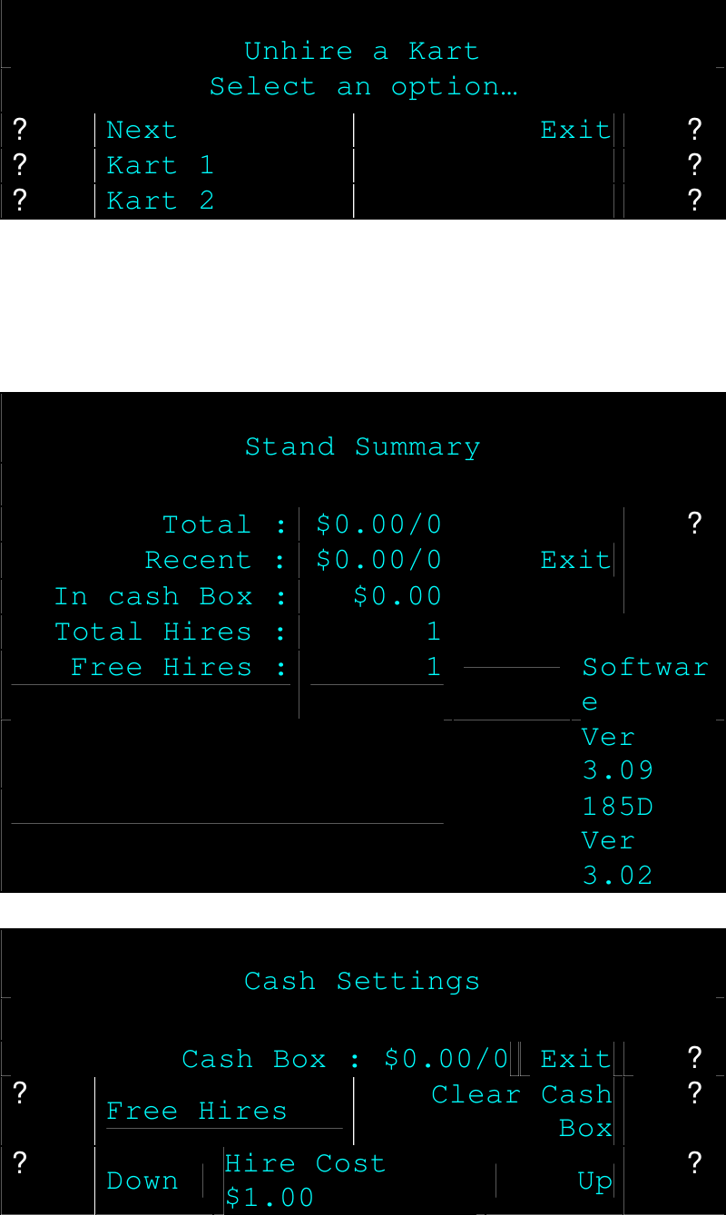  Unhire a Kart Select an option… ? Next Exit ? ? Kart 1  ? ? Kart 2  ?       Stand Summary  Total : $0.00/0 Recent : $0.00/0 In cash Box : $0.00 Exit ? Total Hires : 1  Free Hires : 1  Software   Ver 3.09   185D Ver 3.02   Cash Settings  Cash Box : $0.00/0 Exit ? ? Free Hires Clear Cash Box ? ? Down Hire Cost $1.00 Up ? 