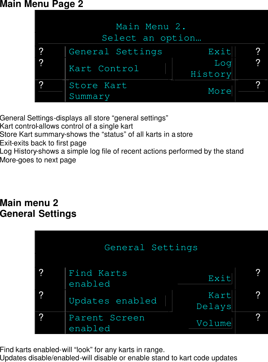   Main Menu Page 2  Main Menu 2. Select an option… ? General Settings Exit ? ? Kart Control Log History ? ? Store Kart Summary More ?  General Settings-displays all store “general settings” Kart control-allows control of a single kart Store Kart summary-shows the “status” of all karts in a store Exit-exits back to first page Log History-shows a simple log file of recent actions performed by the stand More-goes to next page    Main menu 2 General Settings   General Settings  ? Find Karts enabled Exit ? ? Updates enabled Kart Delays ? ? Parent Screen enabled Volume ?  Find karts enabled-will “look” for any karts in range. Updates disable/enabled-will disable or enable stand to kart code updates 