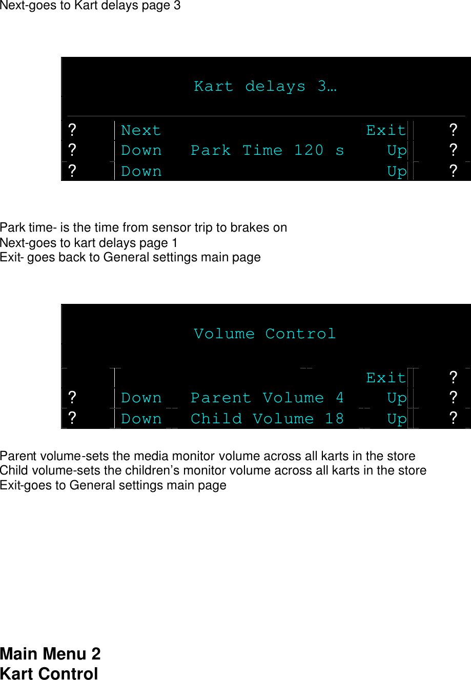 Next-goes to Kart delays page 3     Kart delays 3…  ? Next Exit ? ? Down Park Time 120 s Up ? ? Down  Up ?   Park time- is the time from sensor trip to brakes on Next-goes to kart delays page 1 Exit- goes back to General settings main page    Volume Control      Exit ? ? Down Parent Volume 4 Up ? ? Down Child Volume 18 Up ?  Parent volume-sets the media monitor volume across all karts in the store Child volume-sets the children’s monitor volume across all karts in the store Exit-goes to General settings main page          Main Menu 2 Kart Control 