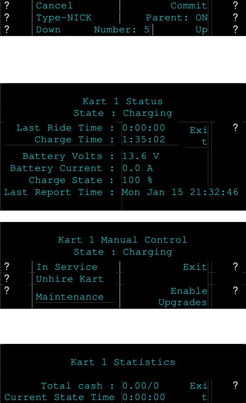 ? Cancel Commit ? ? Type-NICK Parent: ON ? ? Down Number: 5 Up ?      Kart 1 Status State : Charging Last Ride Time : Charge Time : 0:00:00 1:35:02 Exit Battery Volts : 13.6 V  ? Battery Current : 0.0 A   Charge State : 100 %   Last Report Time : Mon Jan 15 21:32:46     Kart 1 Manual Control State : Charging ? In Service Exit ? ? Unhire Kart    ? Maintenance Enable Upgrades ?     Kart 1 Statistics  Total cash : Current State Time 0.00/0 0:00:00 Exit ? 