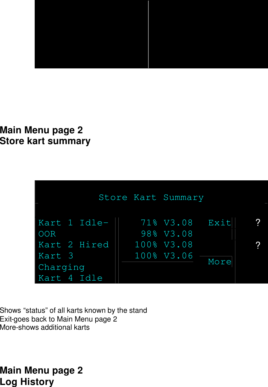       Main Menu page 2 Store kart summary     Store Kart Summary  Exit ?   Kart 1 Idle-OOR Kart 2 Hired Kart 3 Charging Kart 4 Idle 71% V3.08 98% V3.08 100% V3.08 100% V3.06 More ?   Shows “status” of all karts known by the stand Exit-goes back to Main Menu page 2 More-shows additional karts    Main Menu page 2 Log History 