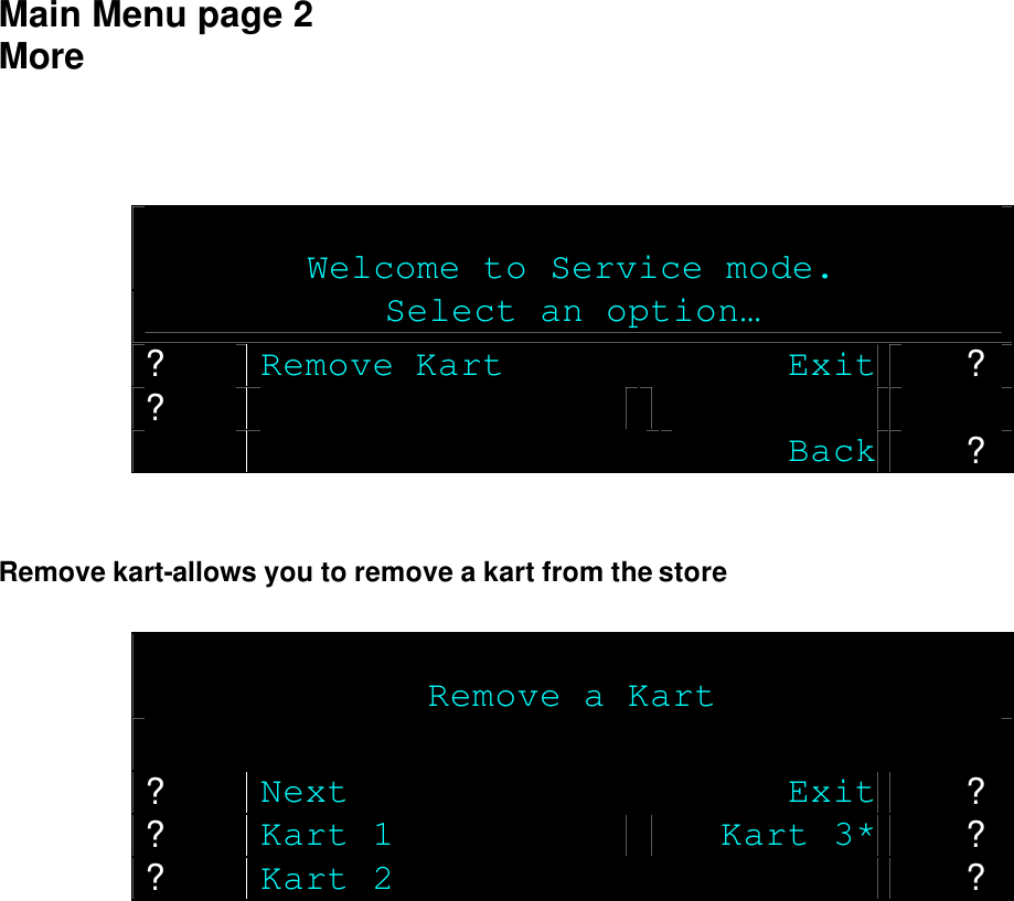  Main Menu page 2 More     Welcome to Service mode. Select an option… ? Remove Kart Exit ? ?      Back ?   Remove kart-allows you to remove a kart from the store   Remove a Kart  ? Next Exit ? ? Kart 1 Kart 3* ? ? Kart 2  ?   