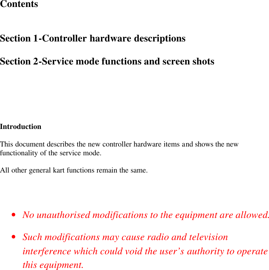     Contents   Section 1-Controller hardware descriptions  Section 2-Service mode functions and screen shots       Introduction  This document describes the new controller hardware items and shows the new functionality of the service mode.  All other general kart functions remain the same.    • No unauthorised modifications to the equipment are allowed. • Such modifications may cause radio and television interference which could void the user’s authority to operate this equipment.          