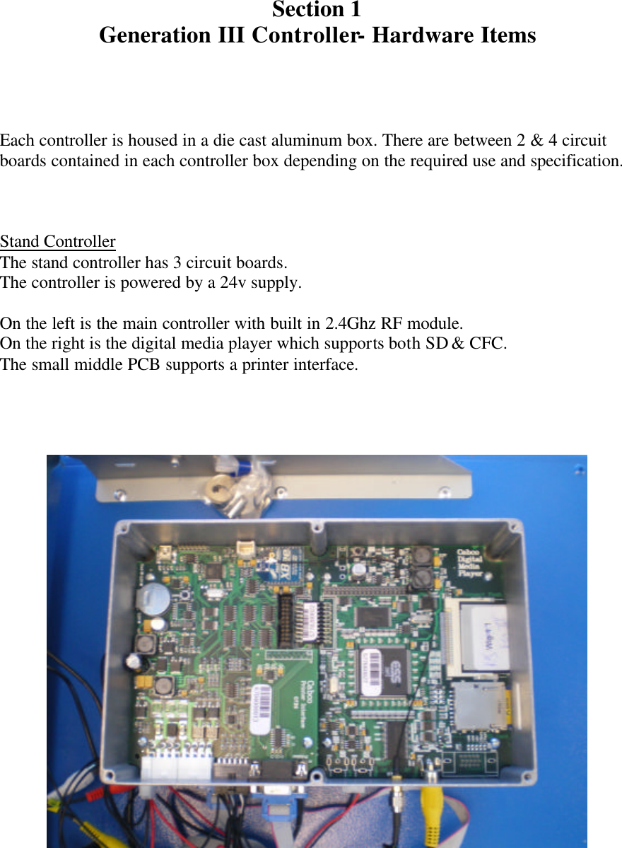     Section 1 Generation III Controller- Hardware Items    Each controller is housed in a die cast aluminum box. There are between 2 &amp; 4 circuit boards contained in each controller box depending on the required use and specification.    Stand Controller The stand controller has 3 circuit boards. The controller is powered by a 24v supply.  On the left is the main controller with built in 2.4Ghz RF module. On the right is the digital media player which supports both SD &amp; CFC. The small middle PCB supports a printer interface.       