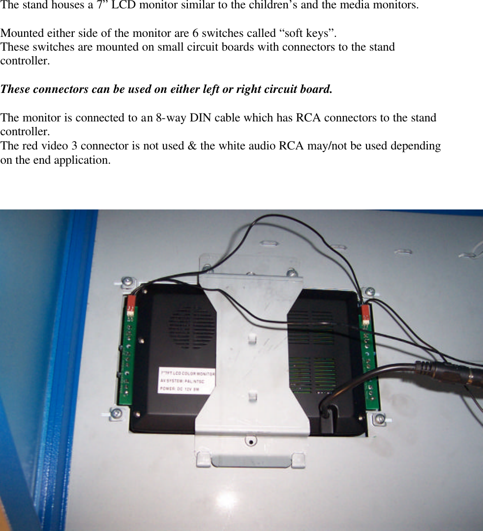        The stand houses a 7” LCD monitor similar to the children’s and the media monitors.  Mounted either side of the monitor are 6 switches called “soft keys”. These switches are mounted on small circuit boards with connectors to the stand controller.  These connectors can be used on either left or right circuit board.  The monitor is connected to an 8-way DIN cable which has RCA connectors to the stand controller. The red video 3 connector is not used &amp; the white audio RCA may/not be used depending on the end application.       