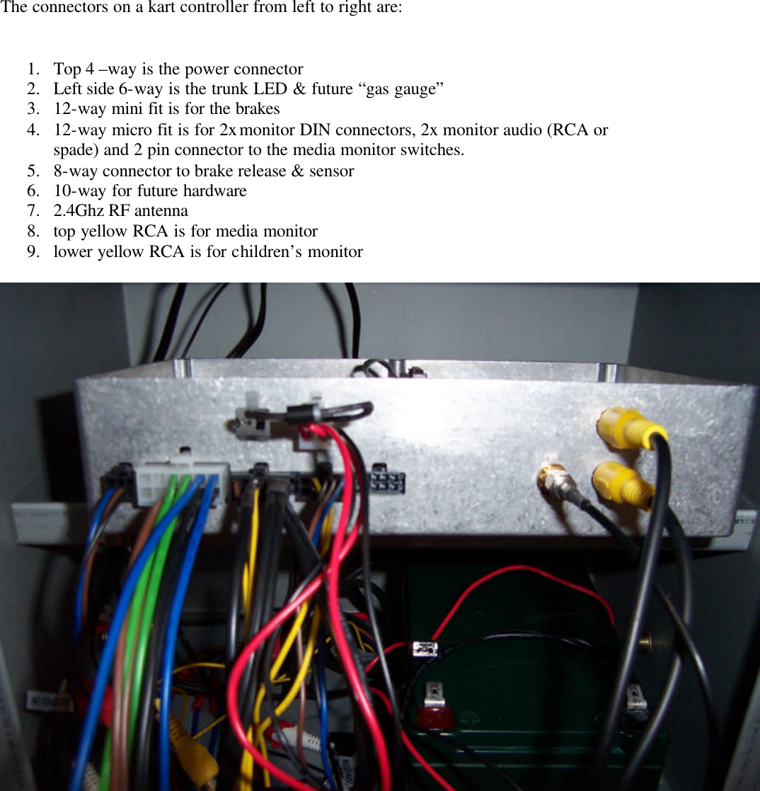       The connectors on a kart controller from left to right are:   1. Top 4 –way is the power connector 2. Left side 6-way is the trunk LED &amp; future “gas gauge” 3. 12-way mini fit is for the brakes 4. 12-way micro fit is for 2x monitor DIN connectors, 2x monitor audio (RCA or spade) and 2 pin connector to the media monitor switches. 5. 8-way connector to brake release &amp; sensor 6. 10-way for future hardware 7. 2.4Ghz RF antenna 8. top yellow RCA is for media monitor 9. lower yellow RCA is for children’s monitor    