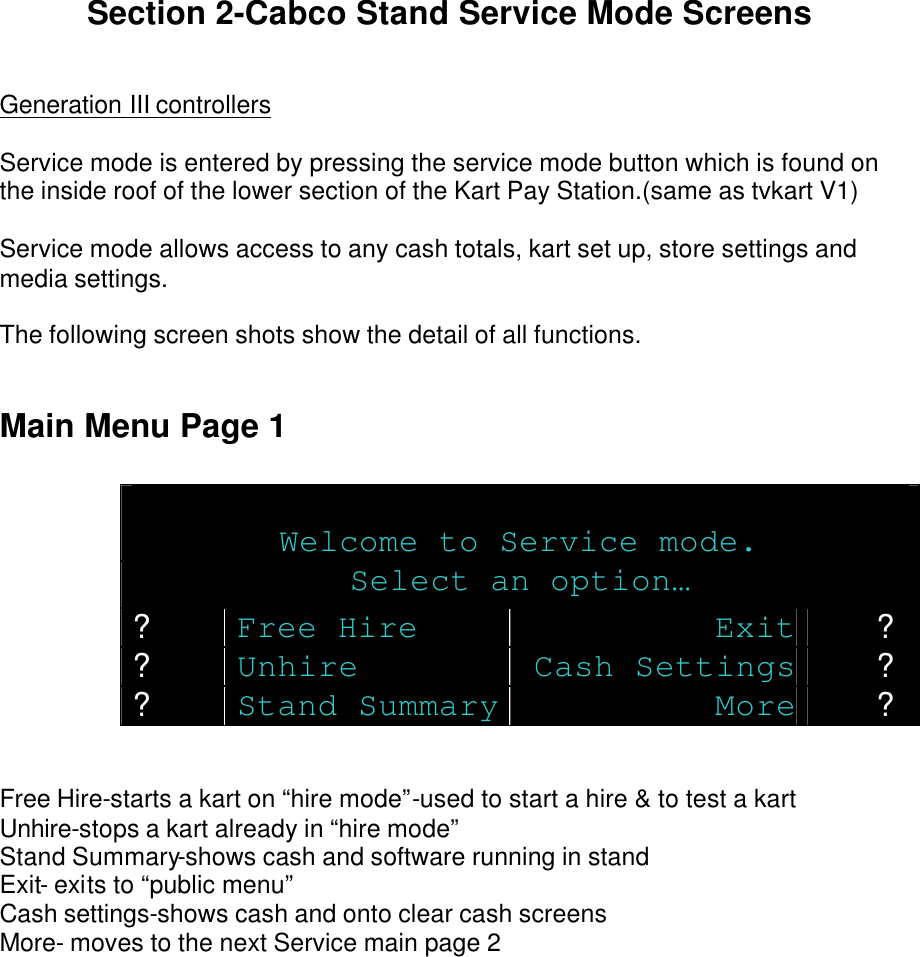   Section 2-Cabco Stand Service Mode Screens   Generation III controllers  Service mode is entered by pressing the service mode button which is found on the inside roof of the lower section of the Kart Pay Station.(same as tvkart V1)  Service mode allows access to any cash totals, kart set up, store settings and media settings.  The following screen shots show the detail of all functions.   Main Menu Page 1   Welcome to Service mode. Select an option… ? Free Hire Exit ? ? Unhire Cash Settings ? ? Stand Summary More ?   Free Hire-starts a kart on “hire mode”-used to start a hire &amp; to test a kart Unhire-stops a kart already in “hire mode” Stand Summary-shows cash and software running in stand Exit- exits to “public menu” Cash settings-shows cash and onto clear cash screens More- moves to the next Service main page 2         