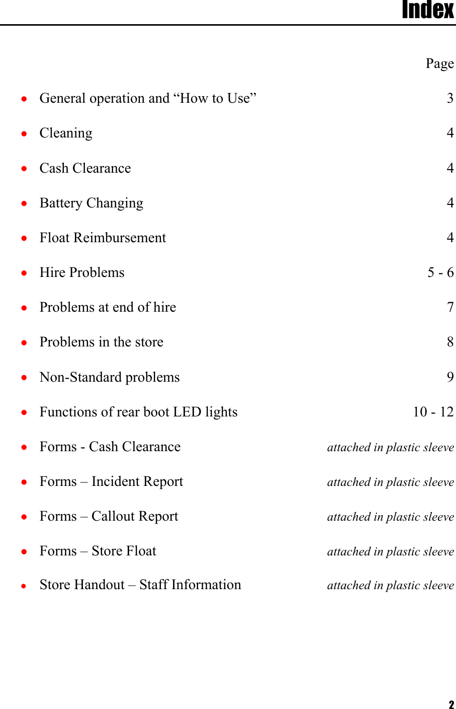  2Index    Page •  General operation and “How to Use”  3 •  Cleaning 4 •  Cash Clearance  4 •  Battery Changing  4 •  Float Reimbursement  4 •  Hire Problems  5 - 6 •  Problems at end of hire  7 •  Problems in the store  8 •  Non-Standard problems  9 •  Functions of rear boot LED lights  10 - 12 •  Forms - Cash Clearance  attached in plastic sleeve •  Forms – Incident Report  attached in plastic sleeve •  Forms – Callout Report  attached in plastic sleeve •  Forms – Store Float   attached in plastic sleeve •  Store Handout – Staff Information  attached in plastic sleeve  