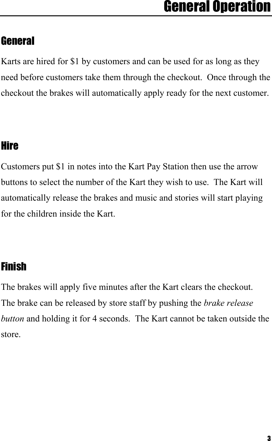  3General Operation   General  Karts are hired for $1 by customers and can be used for as long as they need before customers take them through the checkout.  Once through the checkout the brakes will automatically apply ready for the next customer.     Hire  Customers put $1 in notes into the Kart Pay Station then use the arrow buttons to select the number of the Kart they wish to use.  The Kart will automatically release the brakes and music and stories will start playing for the children inside the Kart.     Finish  The brakes will apply five minutes after the Kart clears the checkout.  The brake can be released by store staff by pushing the brake release button and holding it for 4 seconds.  The Kart cannot be taken outside the store.   