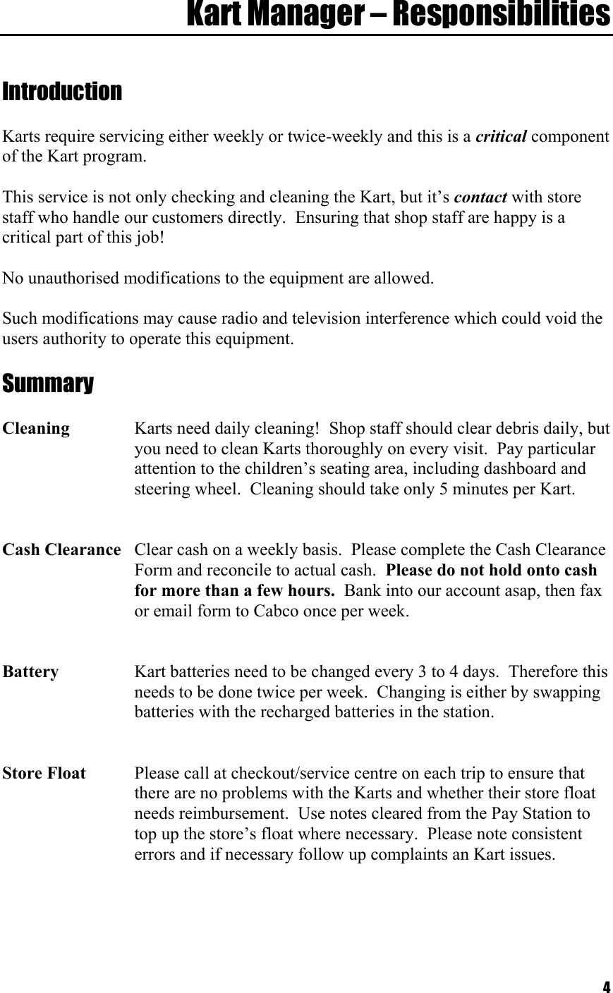  4Kart Manager – Responsibilities   Introduction  Karts require servicing either weekly or twice-weekly and this is a critical component of the Kart program.  This service is not only checking and cleaning the Kart, but it’s contact with store staff who handle our customers directly.  Ensuring that shop staff are happy is a critical part of this job!  No unauthorised modifications to the equipment are allowed.   Such modifications may cause radio and television interference which could void the users authority to operate this equipment.  Summary  Cleaning  Karts need daily cleaning!  Shop staff should clear debris daily, but    you need to clean Karts thoroughly on every visit.  Pay particular    attention to the children’s seating area, including dashboard and    steering wheel.  Cleaning should take only 5 minutes per Kart.   Cash Clearance  Clear cash on a weekly basis.  Please complete the Cash Clearance    Form and reconcile to actual cash.  Please do not hold onto cash    for more than a few hours.  Bank into our account asap, then fax    or email form to Cabco once per week.   Battery  Kart batteries need to be changed every 3 to 4 days.  Therefore this   needs to be done twice per week.  Changing is either by swapping    batteries with the recharged batteries in the station.   Store Float  Please call at checkout/service centre on each trip to ensure that    there are no problems with the Karts and whether their store float    needs reimbursement.  Use notes cleared from the Pay Station to    top up the store’s float where necessary.  Please note consistent    errors and if necessary follow up complaints an Kart issues.     