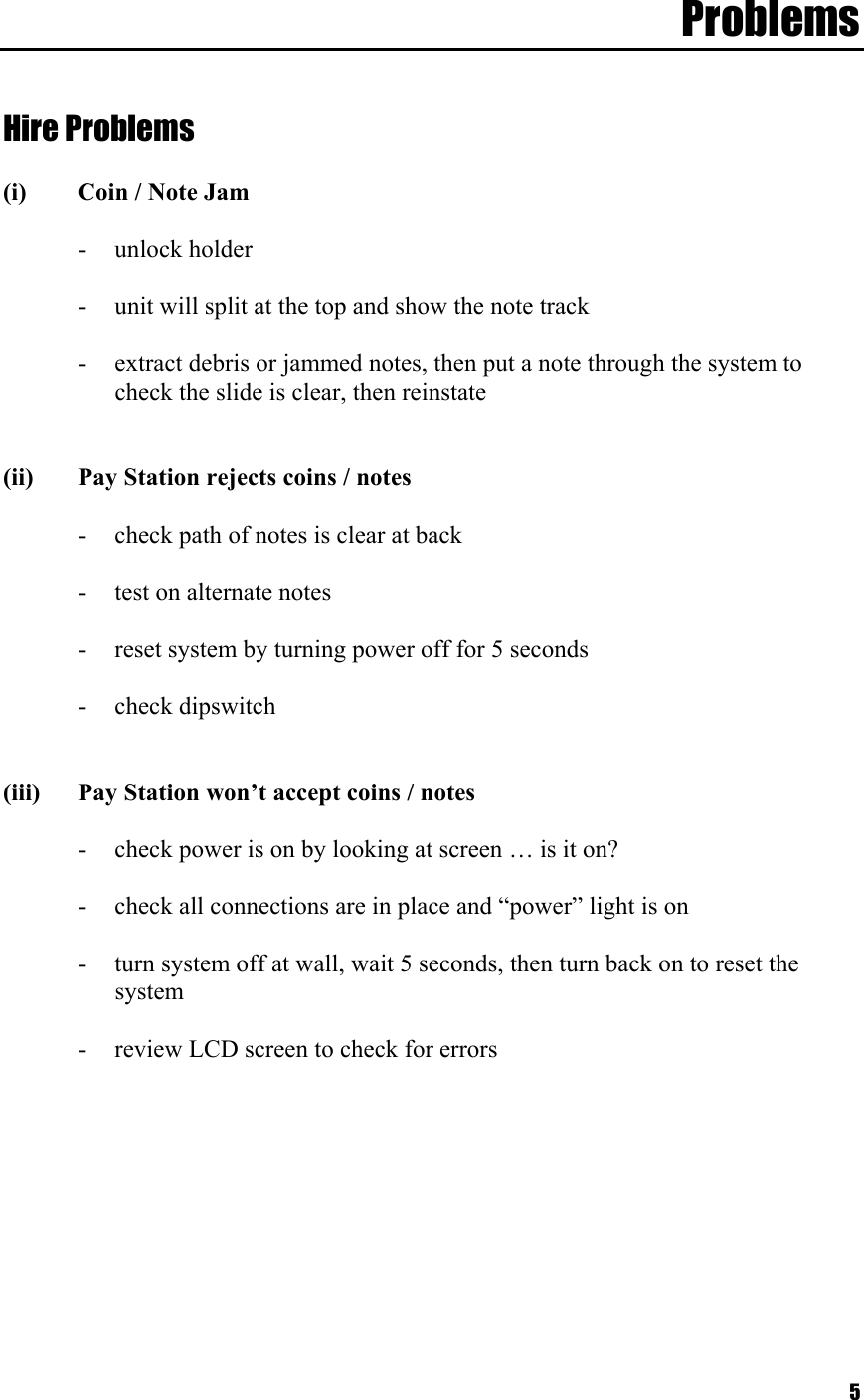  5Problems   Hire Problems  (i)  Coin / Note Jam  -  unlock holder   -  unit will split at the top and show the note track  -  extract debris or jammed notes, then put a note through the system to check the slide is clear, then reinstate   (ii)  Pay Station rejects coins / notes  -  check path of notes is clear at back  -  test on alternate notes   -  reset system by turning power off for 5 seconds  - check dipswitch   (iii)  Pay Station won’t accept coins / notes  -  check power is on by looking at screen … is it on?  -  check all connections are in place and “power” light is on  -  turn system off at wall, wait 5 seconds, then turn back on to reset the system  -  review LCD screen to check for errors  