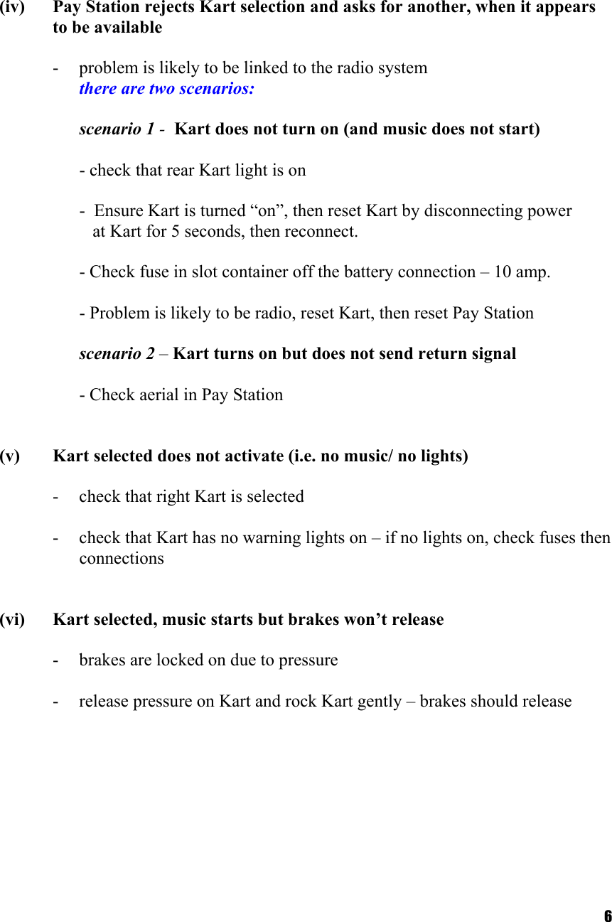  6    (iv)  Pay Station rejects Kart selection and asks for another, when it appears to be available  -  problem is likely to be linked to the radio system       there are two scenarios:  scenario 1 -  Kart does not turn on (and music does not start)  - check that rear Kart light is on  -  Ensure Kart is turned “on”, then reset Kart by disconnecting power     at Kart for 5 seconds, then reconnect.    - Check fuse in slot container off the battery connection – 10 amp.    - Problem is likely to be radio, reset Kart, then reset Pay Station   scenario 2 – Kart turns on but does not send return signal    - Check aerial in Pay Station   (v)  Kart selected does not activate (i.e. no music/ no lights)  -  check that right Kart is selected  -  check that Kart has no warning lights on – if no lights on, check fuses then connections   (vi)  Kart selected, music starts but brakes won’t release  -  brakes are locked on due to pressure  -  release pressure on Kart and rock Kart gently – brakes should release    