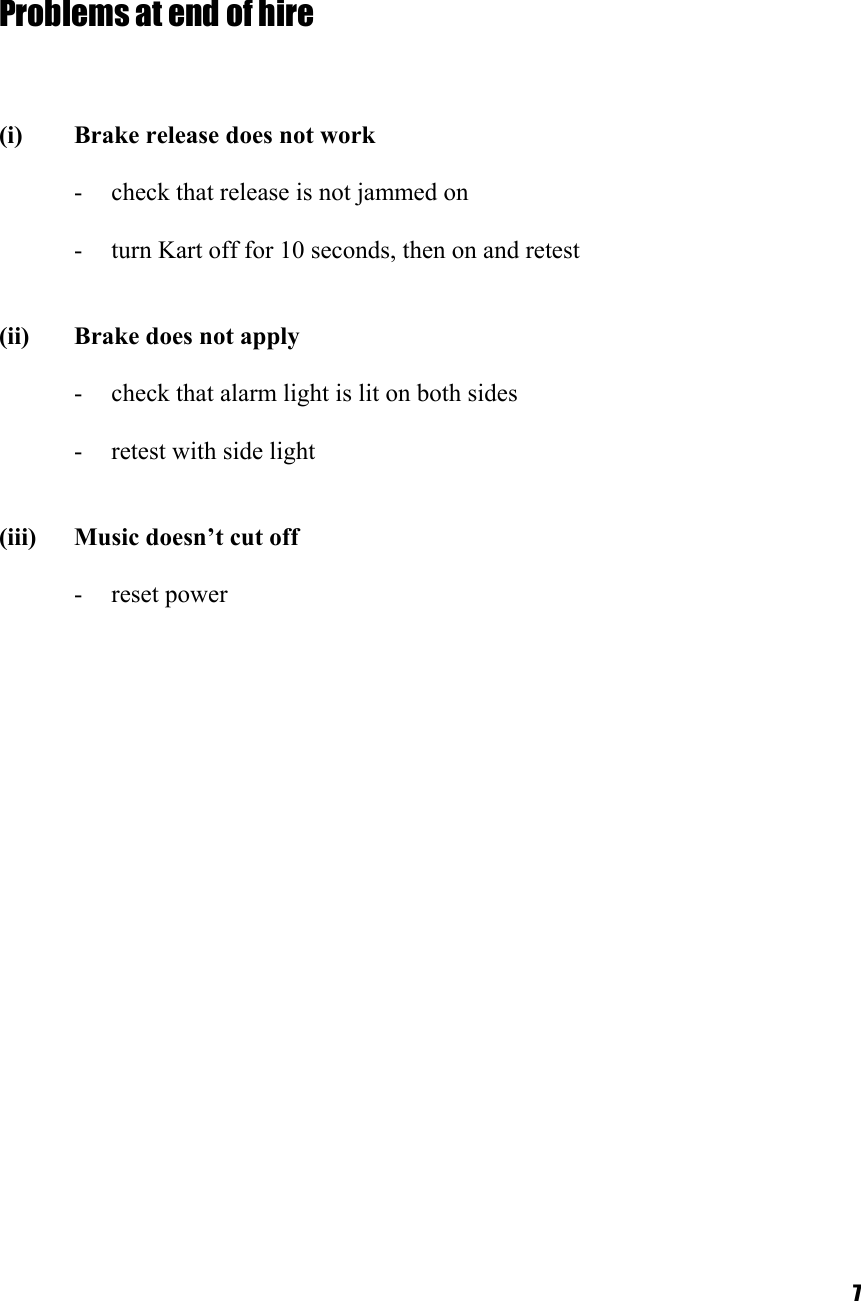  7   Problems at end of hire     (i)  Brake release does not work  -  check that release is not jammed on  -  turn Kart off for 10 seconds, then on and retest   (ii)  Brake does not apply  -  check that alarm light is lit on both sides  -  retest with side light   (iii)  Music doesn’t cut off  - reset power     