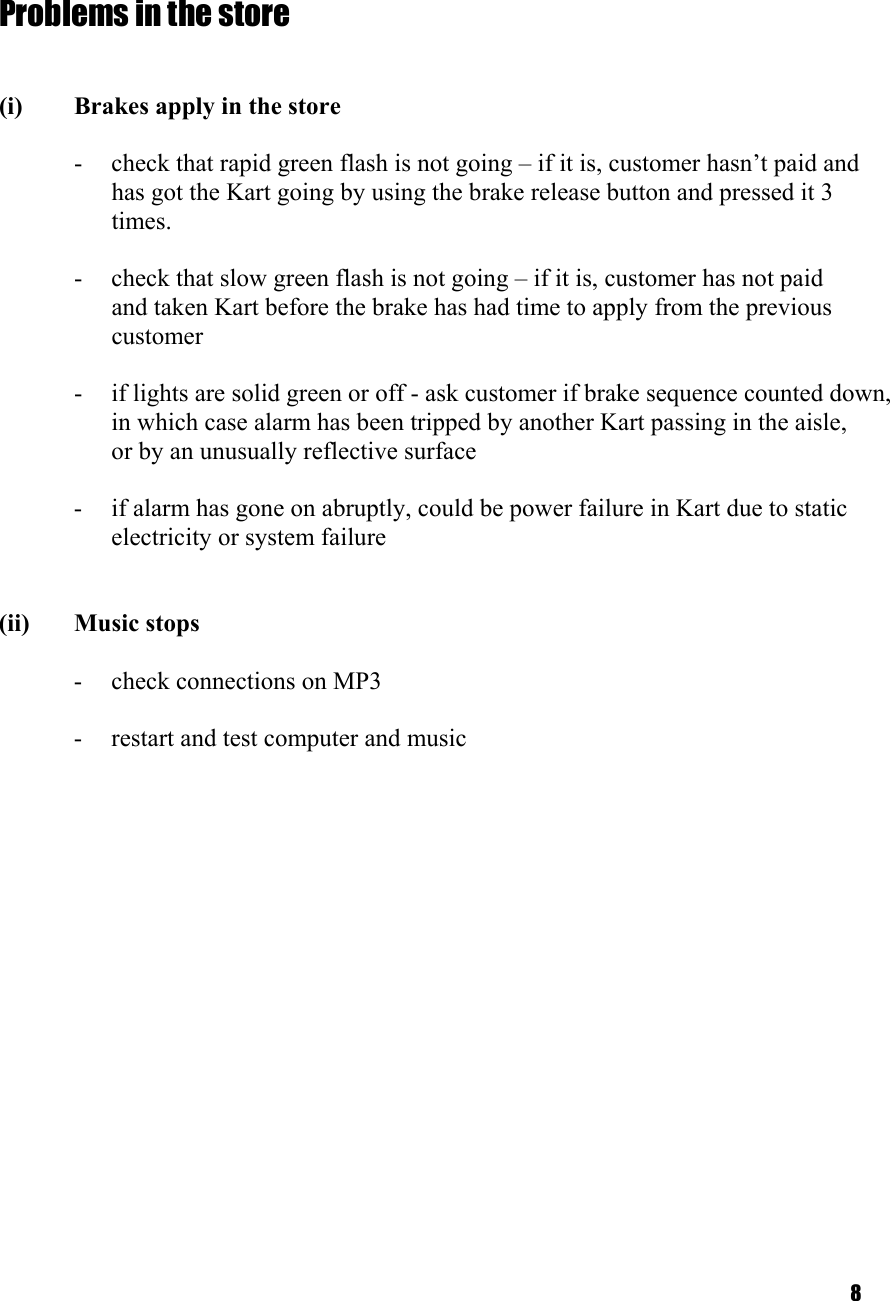 8   Problems in the store   (i)  Brakes apply in the store  -  check that rapid green flash is not going – if it is, customer hasn’t paid and   has got the Kart going by using the brake release button and pressed it 3   times.   -  check that slow green flash is not going – if it is, customer has not paid  and taken Kart before the brake has had time to apply from the previous customer  -  if lights are solid green or off - ask customer if brake sequence counted down,   in which case alarm has been tripped by another Kart passing in the aisle,    or by an unusually reflective surface  -  if alarm has gone on abruptly, could be power failure in Kart due to static electricity or system failure   (ii) Music stops  -  check connections on MP3  -  restart and test computer and music    