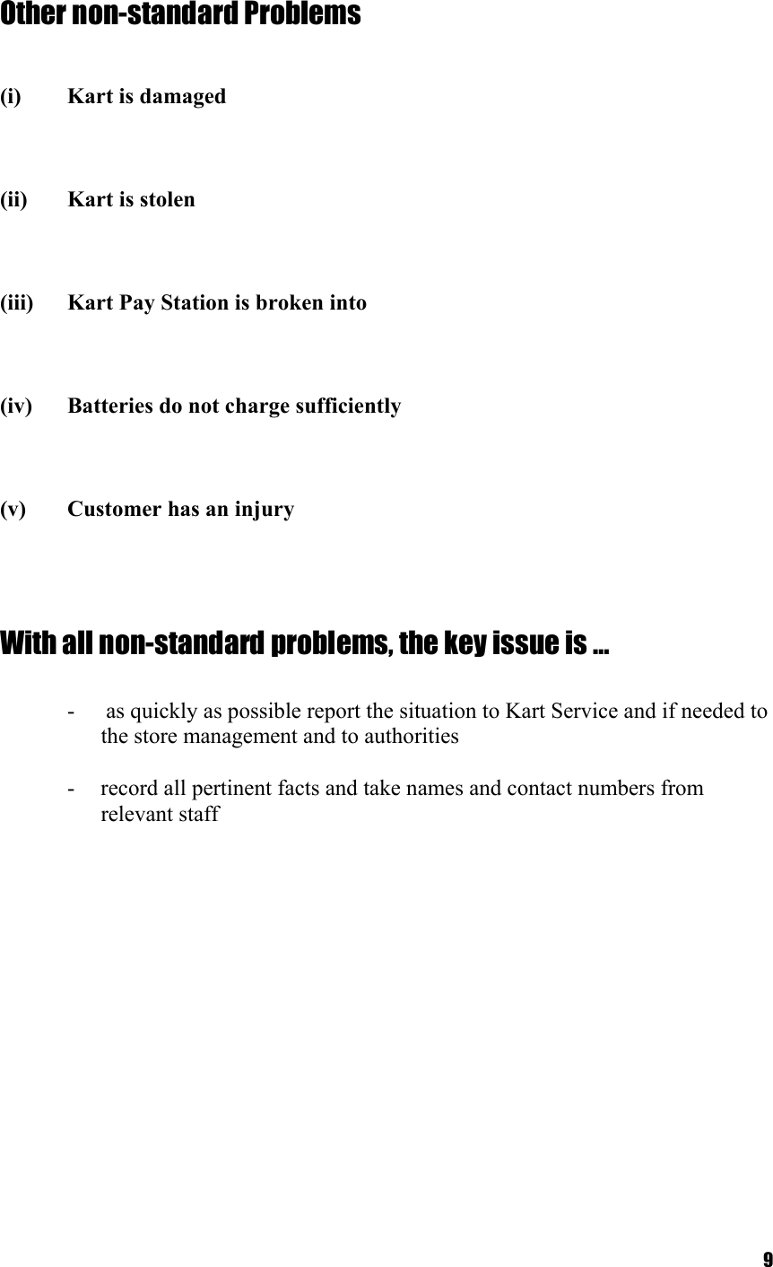  9Other non-standard Problems    (i)  Kart is damaged    (ii)  Kart is stolen    (iii)  Kart Pay Station is broken into    (iv)  Batteries do not charge sufficiently    (v)  Customer has an injury     With all non-standard problems, the key issue is …  -   as quickly as possible report the situation to Kart Service and if needed to the store management and to authorities  -  record all pertinent facts and take names and contact numbers from relevant staff 