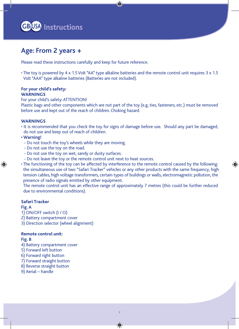 5Age: From 2 years +Please read these instructions carefully and keep for future reference.  •  The toy is powered by 4 x 1.5 Volt “AA” type alkaline batteries and the remote control unit requires 3 x 1.5 Volt “AAA” type alkaline batteries (Batteries are not included).For your child’s safety:WARNINGS For your child’s safety: ATTENTION! Plastic bags and other components which are not part of the toy (e.g, ties, fasteners, etc.) must be removed before use and kept out of the reach of children. Choking hazard.WARNINGS•  It is recommended that you check the toy for signs of damage before use.  Should any part be damaged, do not use and keep out of reach of children.• Warning! - Do not touch the toy’s wheels while they are moving.- Do not use the toy on the road.- Do not use the toy on wet, sandy or dusty surfaces.- Do not leave the toy or the remote control unit next to heat sources.•  The functioning of the toy can be affected by interference to the remote control caused by the following: the simultaneous use of two “Safari Tracker” vehicles or any other products with the same frequency, high tension cables, high voltage transformers, certain types of buildings or walls, electromagnetic pollution, the presence of radio signals emitted by other equipment.The remote control unit has an effective range of approximately 7 metres (this could be further reduced due to environmental conditions).Safari TrackerFig. A1) ON/OFF switch (I / O)2) Battery compartment cover 3) Direction selector (wheel alignment)Remote control unit:Fig. B4) Battery compartment cover5) Forward left button6) Forward right button 7) Forward straight button8) Reverse straight button9) Aerial – handleInstructionsGBUSA