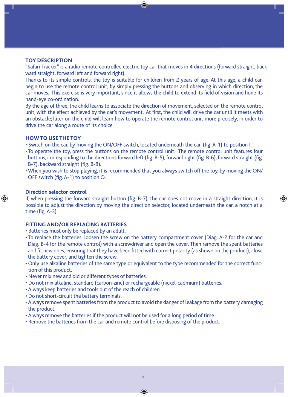 6TOY DESCRIPTION“Safari Tracker” is a radio remote controlled electric toy car that moves in 4 directions (forward straight, back-ward straight, forward left and forward right).Thanks to its simple controls, the toy is suitable for children from 2 years of age. At this age, a child can begin to use the remote control unit, by simply pressing the buttons and observing in which direction, the car moves.  This exercise is very important, since it allows the child to extend its ﬁeld of vision and hone its hand-eye co-ordination.By the age of three, the child learns to associate the direction of movement, selected on the remote control unit, with the effect achieved by the car’s movement.  At ﬁrst, the child will drive the car until it meets with an obstacle; later on the child will learn how to operate the remote control unit more precisely, in order to drive the car along a route of its choice.HOW TO USE THE TOY • Switch on the car, by moving the ON/OFF switch, located underneath the car, (ﬁg. A-1) to position I.•  To operate the toy, press the buttons on the remote control unit.  The remote control unit features four buttons, corresponding to the directions forward left (ﬁg. B-5), forward right (ﬁg. B-6), forward straight (ﬁg. B-7), backward straight (ﬁg. B-8).•  When you wish to stop playing, it is recommended that you always switch off the toy, by moving the ON/OFF switch (ﬁg. A-1) to position O.Direction selector controlIf, when pressing the forward straight button (ﬁg. B-7), the car does not move in a straight direction, it is possible to adjust the direction by moving the direction selector, located underneath the car, a notch at a time (ﬁg. A-3)FITTING AND/OR REPLACING BATTERIES• Batteries must only be replaced by an adult.•  To replace the batteries: loosen the screw on the battery compartment cover (Diag. A-2 for the car and Diag. B-4 for the remote control) with a screwdriver and open the cover. Then remove the spent batteries the battery cover, and tighten the screw.•  Only use alkaline batteries of the same type or equivalent to the type recommended for the correct func-tion of this product.• Never mix new and old or different types of batteries.• Do not mix alkaline, standard (carbon-zinc) or rechargeable (nickel-cadmium) batteries.• Always keep batteries and tools out of the reach of children.• Do not short-circuit the battery terminals.•  Always remove spent batteries from the product to avoid the danger of leakage from the battery damaging the product.• Always remove the batteries if the product will not be used for a long period of time• Remove the batteries from the car and remote control before disposing of the product.