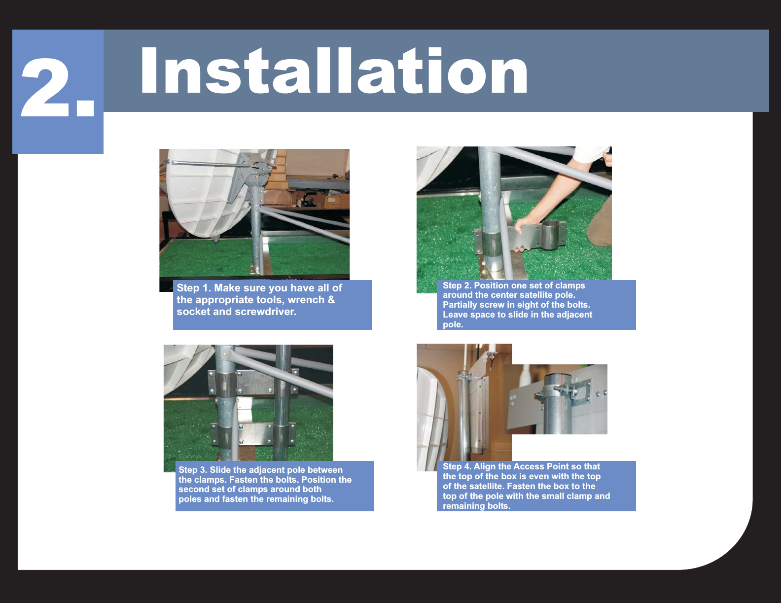 Installation2.Step 1. Make sure you have all ofthe appropriate tools, wrench &amp;socket and screwdriver.Step 2. Position one set of clampsaround the center satellite pole.Partially screw in eight of the bolts.Leave space to slide in the adjacentpole.Step 4. Align the Access Point so thatthe top of the box is even with the topof the satellite. Fasten the box to thetop of the pole with the small clamp andremaining bolts.Step 3. Slide the adjacent pole betweenthe clamps. Fasten the bolts. Position thesecond set of clamps around bothpoles and fasten the remaining bolts.