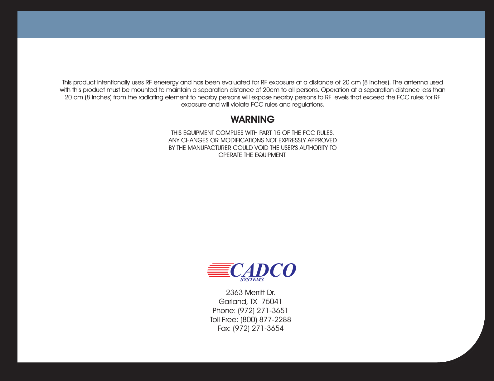 This product intentionally uses RF enerergy and has been evaluated for RF exposure at a distance of 20 cm (8 inches). The antenna usedwith this product must be mounted to maintain a separation distance of 20cm to all persons. Operation at a separation distance less than20 cm (8 inches) from the radiating element to nearby persons will expose nearby persons to RF levels that exceed the FCC rules for RFexposure and will violate FCC rules and regulations.THIS EQUIPMENT COMPLIES WITH PART 15 OF THE FCC RULES.ANY CHANGES OR MODIFICATIONS NOT EXPRESSLY APPROVEDBY THE MANUFACTURER COULD VOID THE USER&apos;S AUTHORITY TOOPERATE THE EQUIPMENT.WARNINGCADCOSYSTEMS2363 Merritt Dr.Garland, TX 75041Phone: (972) 271-3651Toll Free: (800) 877-2288Fax: (972) 271-3654