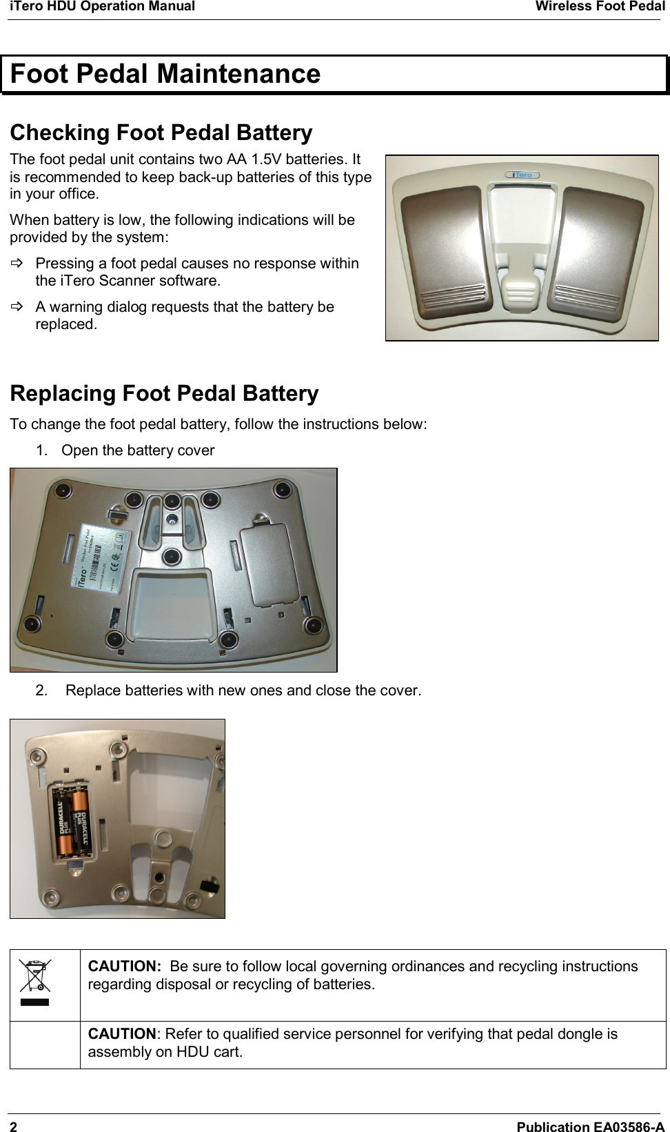 iTero HDU Operation Manual  Wireless Foot Pedal 2  Publication EA03586-A Foot Pedal Maintenance  Checking Foot Pedal Battery The foot pedal unit contains two AA 1.5V batteries. It is recommended to keep back-up batteries of this type in your office. When battery is low, the following indications will be provided by the system:   Pressing a foot pedal causes no response within the iTero Scanner software.   A warning dialog requests that the battery be replaced.   Replacing Foot Pedal Battery To change the foot pedal battery, follow the instructions below:  1.  Open the battery cover  2.   Replace batteries with new ones and close the cover.     CAUTION:  Be sure to follow local governing ordinances and recycling instructions regarding disposal or recycling of batteries.  CAUTION: Refer to qualified service personnel for verifying that pedal dongle is assembly on HDU cart.  