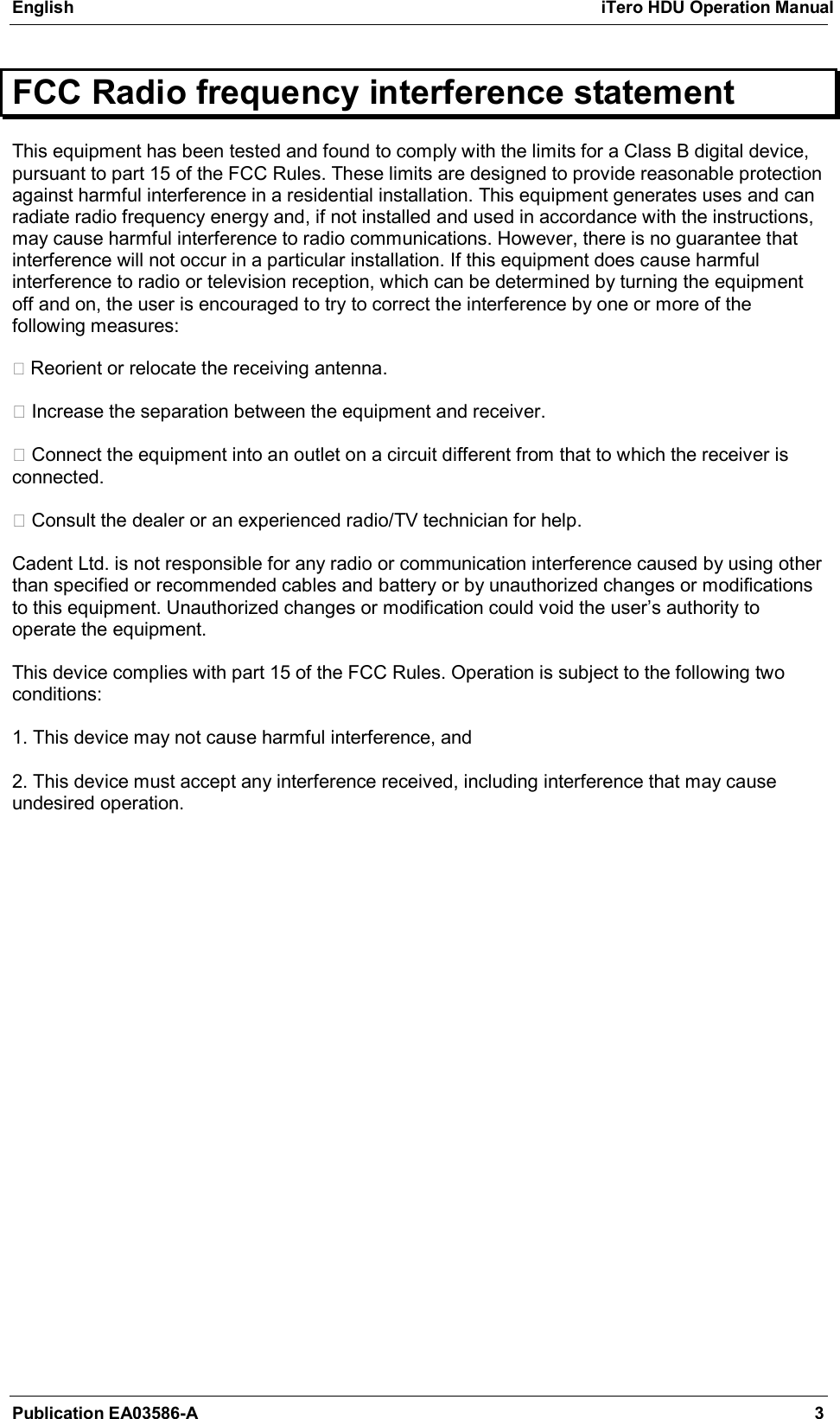 English  iTero HDU Operation Manual Publication EA03586-A  3 FCC Radio frequency interference statement This equipment has been tested and found to comply with the limits for a Class B digital device, pursuant to part 15 of the FCC Rules. These limits are designed to provide reasonable protection against harmful interference in a residential installation. This equipment generates uses and can radiate radio frequency energy and, if not installed and used in accordance with the instructions, may cause harmful interference to radio communications. However, there is no guarantee that interference will not occur in a particular installation. If this equipment does cause harmful interference to radio or television reception, which can be determined by turning the equipment off and on, the user is encouraged to try to correct the interference by one or more of the following measures:    Reorient or relocate the receiving antenna.    Increase the separation between the equipment and receiver.    Connect the equipment into an outlet on a circuit different from that to which the receiver is connected.    Consult the dealer or an experienced radio/TV technician for help.   Cadent Ltd. is not responsible for any radio or communication interference caused by using other than specified or recommended cables and battery or by unauthorized changes or modifications to this equipment. Unauthorized changes or modification could void the user’s authority to operate the equipment.   This device complies with part 15 of the FCC Rules. Operation is subject to the following two conditions:   1. This device may not cause harmful interference, and   2. This device must accept any interference received, including interference that may cause undesired operation.   