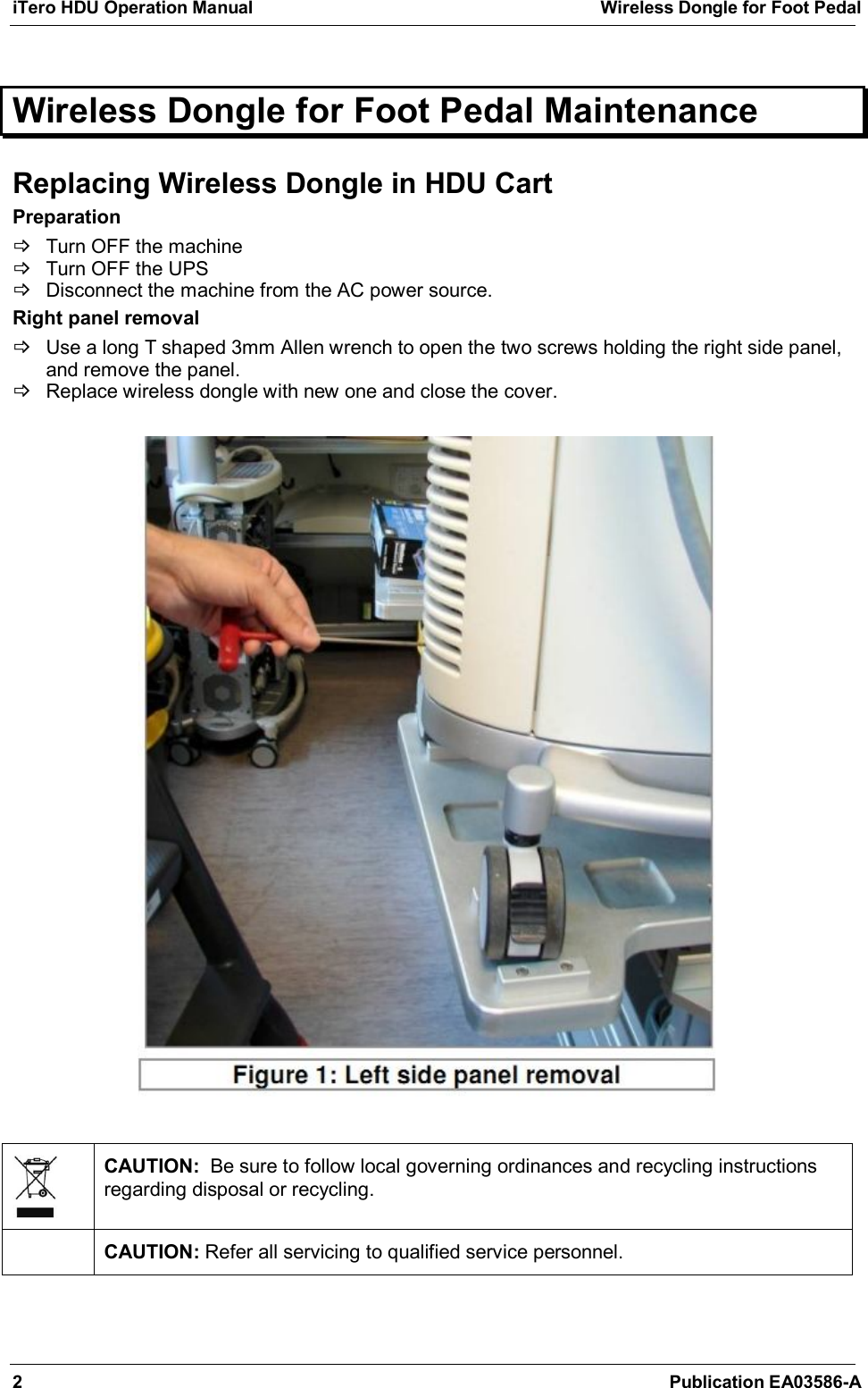 iTero HDU Operation Manual  Wireless Dongle for Foot Pedal  2  Publication EA03586-A  Wireless Dongle for Foot Pedal Maintenance  Replacing Wireless Dongle in HDU Cart Preparation   Turn OFF the machine   Turn OFF the UPS   Disconnect the machine from the AC power source. Right panel removal   Use a long T shaped 3mm Allen wrench to open the two screws holding the right side panel, and remove the panel.   Replace wireless dongle with new one and close the cover.      CAUTION:  Be sure to follow local governing ordinances and recycling instructions regarding disposal or recycling.  CAUTION: Refer all servicing to qualified service personnel. 