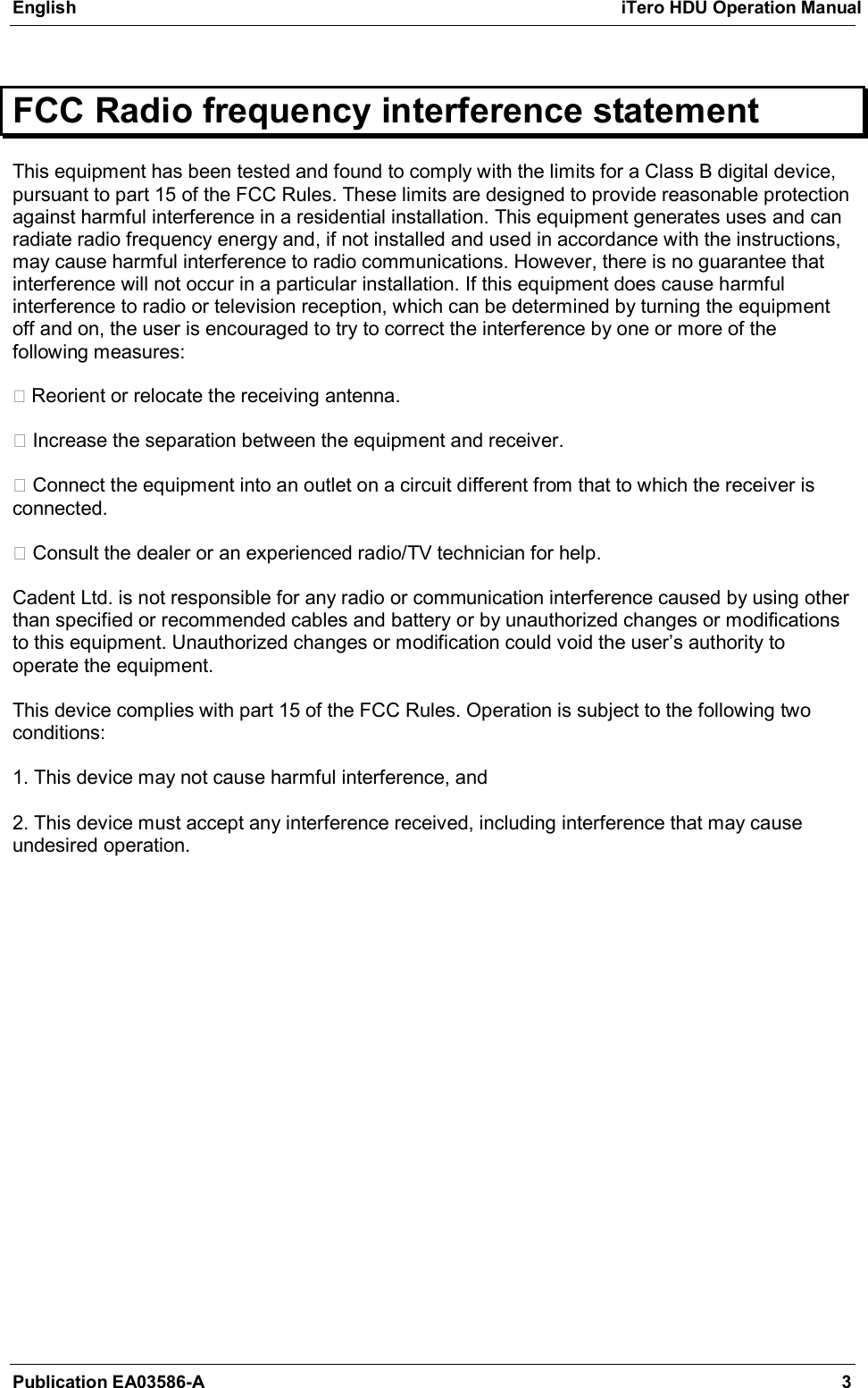 English  iTero HDU Operation Manual  Publication EA03586-A  3  FCC Radio frequency interference statement This equipment has been tested and found to comply with the limits for a Class B digital device, pursuant to part 15 of the FCC Rules. These limits are designed to provide reasonable protection against harmful interference in a residential installation. This equipment generates uses and can radiate radio frequency energy and, if not installed and used in accordance with the instructions, may cause harmful interference to radio communications. However, there is no guarantee that interference will not occur in a particular installation. If this equipment does cause harmful interference to radio or television reception, which can be determined by turning the equipment off and on, the user is encouraged to try to correct the interference by one or more of the following measures:    Reorient or relocate the receiving antenna.    Increase the separation between the equipment and receiver.    Connect the equipment into an outlet on a circuit different from that to which the receiver is connected.    Consult the dealer or an experienced radio/TV technician for help.   Cadent Ltd. is not responsible for any radio or communication interference caused by using other than specified or recommended cables and battery or by unauthorized changes or modifications to this equipment. Unauthorized changes or modification could void the user&rsquo;s authority to operate the equipment.   This device complies with part 15 of the FCC Rules. Operation is subject to the following two conditions:   1. This device may not cause harmful interference, and   2. This device must accept any interference received, including interference that may cause undesired operation.     