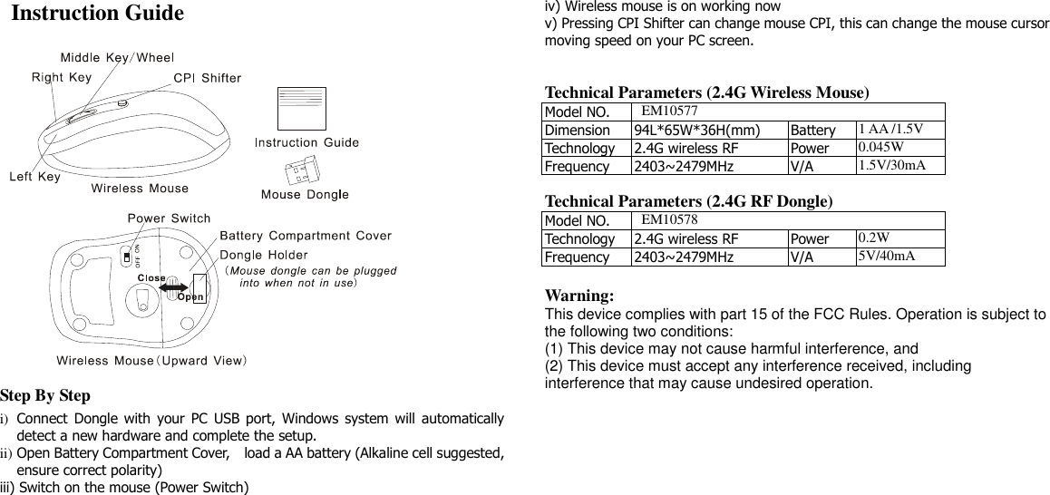   Instruction Guide  Step By Step i) Connect  Dongle with  your  PC  USB port,  Windows  system will automatically detect a new hardware and complete the setup. ii) Open Battery Compartment Cover,    load a AA battery (Alkaline cell suggested, ensure correct polarity) iii) Switch on the mouse (Power Switch) iv) Wireless mouse is on working now v) Pressing CPI Shifter can change mouse CPI, this can change the mouse cursor moving speed on your PC screen.   Technical Parameters (2.4G Wireless Mouse) Model NO.   EM10577 Dimension 94L*65W*36H(mm) Battery 1 AA /1.5V Technology 2.4G wireless RF Power 0.045W Frequency 2403~2479MHz V/A 1.5V/30mA  Technical Parameters (2.4G RF Dongle) Model NO.   EM10578 Technology 2.4G wireless RF Power 0.2W Frequency 2403~2479MHz V/A 5V/40mA  Warning: This device complies with part 15 of the FCC Rules. Operation is subject to the following two conditions: (1) This device may not cause harmful interference, and (2) This device must accept any interference received, including interference that may cause undesired operation.  