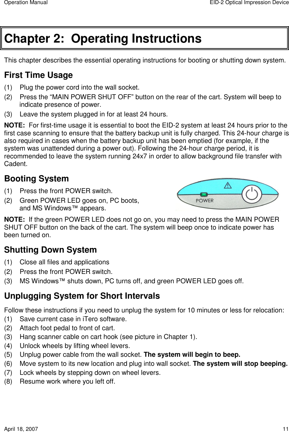 Operation Manual  EID-2 Optical Impression Device April 18, 2007  11 Chapter 2:  Operating Instructions This chapter describes the essential operating instructions for booting or shutting down system. First Time Usage (1)  Plug the power cord into the wall socket. (2)  Press the “MAIN POWER SHUT OFF” button on the rear of the cart. System will beep to indicate presence of power. (3)  Leave the system plugged in for at least 24 hours. NOTE:  For first-time usage it is essential to boot the EID-2 system at least 24 hours prior to the first case scanning to ensure that the battery backup unit is fully charged. This 24-hour charge is also required in cases when the battery backup unit has been emptied (for example, if the system was unattended during a power out). Following the 24-hour charge period, it is recommended to leave the system running 24x7 in order to allow background file transfer with Cadent.  Booting System (1)  Press the front POWER switch. (2)  Green POWER LED goes on, PC boots, and MS Windows™ appears. NOTE:  If the green POWER LED does not go on, you may need to press the MAIN POWER SHUT OFF button on the back of the cart. The system will beep once to indicate power has been turned on. Shutting Down System   (1)  Close all files and applications (2)  Press the front POWER switch. (3)  MS Windows™ shuts down, PC turns off, and green POWER LED goes off. Unplugging System for Short Intervals Follow these instructions if you need to unplug the system for 10 minutes or less for relocation: (1)  Save current case in iTero software. (2)  Attach foot pedal to front of cart. (3)  Hang scanner cable on cart hook (see picture in Chapter 1). (4)  Unlock wheels by lifting wheel levers. (5)  Unplug power cable from the wall socket. The system will begin to beep. (6)  Move system to its new location and plug into wall socket. The system will stop beeping. (7)  Lock wheels by stepping down on wheel levers. (8)  Resume work where you left off. 