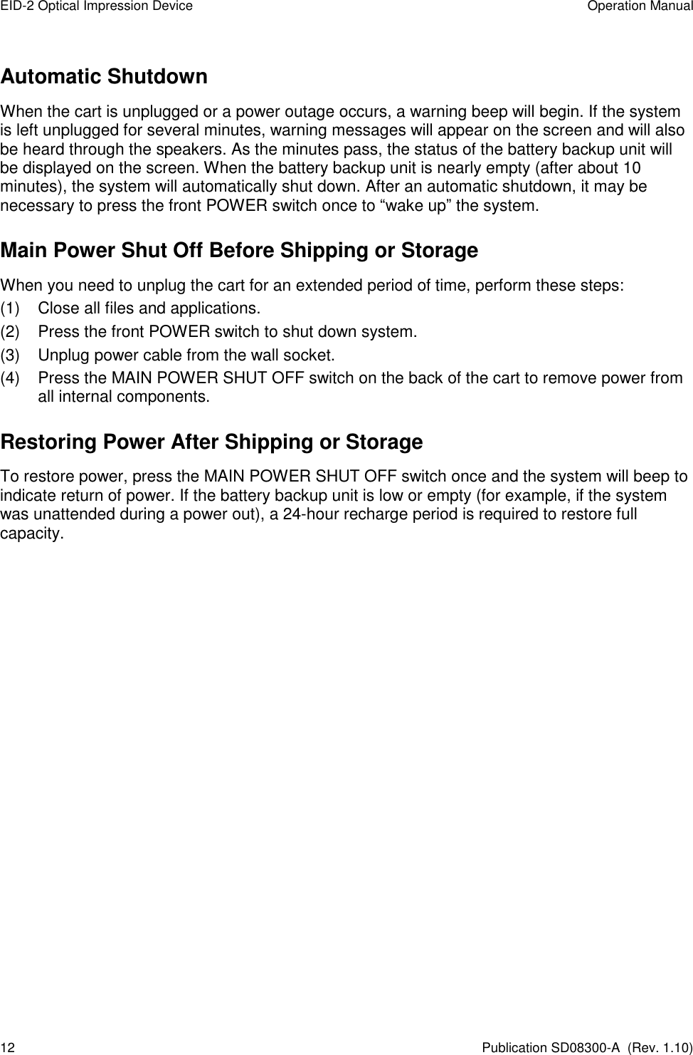 EID-2 Optical Impression Device  Operation Manual 12  Publication SD08300-A  (Rev. 1.10) Automatic Shutdown When the cart is unplugged or a power outage occurs, a warning beep will begin. If the system is left unplugged for several minutes, warning messages will appear on the screen and will also be heard through the speakers. As the minutes pass, the status of the battery backup unit will be displayed on the screen. When the battery backup unit is nearly empty (after about 10 minutes), the system will automatically shut down. After an automatic shutdown, it may be necessary to press the front POWER switch once to “wake up” the system. Main Power Shut Off Before Shipping or Storage When you need to unplug the cart for an extended period of time, perform these steps: (1)  Close all files and applications. (2)  Press the front POWER switch to shut down system. (3)  Unplug power cable from the wall socket. (4)  Press the MAIN POWER SHUT OFF switch on the back of the cart to remove power from all internal components. Restoring Power After Shipping or Storage To restore power, press the MAIN POWER SHUT OFF switch once and the system will beep to indicate return of power. If the battery backup unit is low or empty (for example, if the system was unattended during a power out), a 24-hour recharge period is required to restore full capacity.   